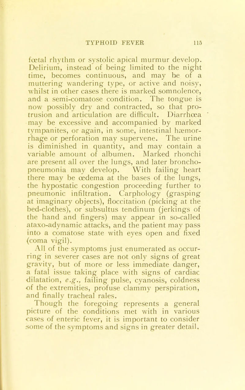 foetal rhythm or systolic apical murmur develop. Delirium, instead of being limited to the night time, becomes continuous, and may be of a muttering wandering type, or active and noisy, whilst in other cases there is marked somnolence, and a semi-comatose condition. The tongue is now possibly dry and contracted, so that pro- trusion and articulation are difficult. Diarrhoea may be excessive and accompanied by marked tympanites, or again, in some, intestinal hcCmor- rhage or perforation may supervene. The urine is diminished in quantity, and may contain a variable amount of albumen. Marked rhonchi are present all over the lungs, and later broncho- pneumonia may develop. With failing heart there may be oedema at the bases of the lungs, the hypostatic congestion proceeding further to pneumonic infiltration. Carphology (grasping at imaginary objects), floccitation (picking at the bed-clothes), or subsultus tendinum (jerkings of the hand and fingers) may appear in so-called ataxo-adynamic attacks, and the patient may pass into a comatose state with eyes open and fixed (coma vigil). All of the symptoms just enumerated as occur- ring in severer cases are not only signs of great gravity, but of more or less immediate danger, a fatal issue taking place with signs of cardiac dilatation, e.g., failing pulse, cyanosis, coldness of the extremities, profuse clammy perspiration, and finally tracheal rales. d'hoLigh the foregoing represents a general picture of the conditions met with in various cases of enteric fever, it is important to consider iiome of the symptoms and signs in greater detail.