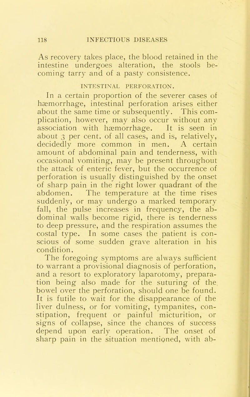 As recovery takes place, the blood retained in the intestine undergoes alteration, the stools be- coming tarry and of a pasty consistence. INTESTINAL PERFORATION. In a certain proportion of the severer cases of haemorrhage, intestinal perforation arises either about the same time or subsequently. This com- plication, however, may also occur without any association with haemorrhage. It is seen in about 3 per cent, of all cases, and is, relatively, decidedly more common in men. A certain amount of abdominal pain and tenderness, with occasional vomiting, may be present throughout the attack of enteric fever, but the occurrence of perforation is usually distinguished by the onset of sharp pain in the right lower quadrant of the abdomen. The temperature at the time rises suddenly, or may undergo a marked temporary fall, the pulse increases in frequency, the ab- dominal walls become rigid, there is tenderness to deep pressure, and the respiration assumes the costal type. In some cases the patient is con- scious of some sudden grave alteration in his condition. The foregoing symptoms are always sufficient to warrant a provisional diagnosis of perforation, and a resort to exploratory laparotom}^ prepara- tion being also made for the suturing of the bowel over the perforation, should one be found. It is futile to wait for the disappearance of the liver dulness, or for vomiting, tympanites, con- stipation, frequent or painful micturition, or signs of collapse, since the chances of success depend upon early operation. The onset of sharp pain in the situation mentioned, with ab-