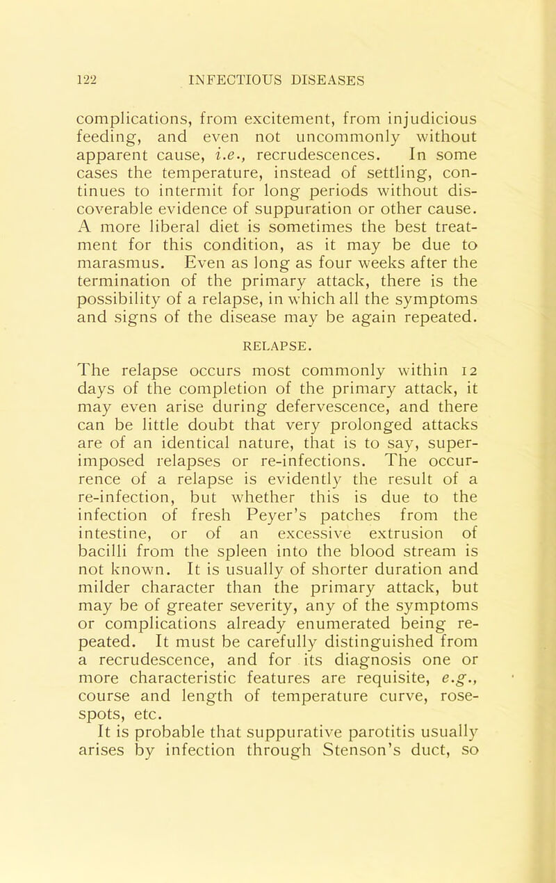 complications, from excitement, from injudicious feeding, and even not uncommonly without apparent cause, i.e., recrudescences. In some cases the temperature, instead of settling, con- tinues to intermit for long periods without dis- coverable evidence of suppuration or other cause. A more liberal diet is sometimes the best treat- ment for this condition, as it may be due to marasmus. Even as long as four weeks after the termination of the primary attack, there is the possibility of a relapse, in which all the symptoms and signs of the disease may be again repeated. RELAPSE. The relapse occurs most commonly within 12 days of the completion of the primary attack, it may even arise during defervescence, and there can be little doubt that very prolonged attacks are of an identical nature, that is to say, super- imposed relapses or re-infections. The occur- rence of a relapse is evidently the result of a re-infection, but whether this is due to the infection of fresh Peyer’s patches from the intestine, or of an excessive extrusion of bacilli from the spleen into the blood stream is not known. It is usually of shorter duration and milder character than the primary attack, but may be of greater severity, any of the symptoms or complications already enumerated being re- peated. It must be carefully distinguished from a recrudescence, and for its diagnosis one or more characteristic features are requisite, e.g., course and length of temperature curve, rose- spots, etc. It is probable that suppurative parotitis usually arises by infection through Stenson’s duct, so
