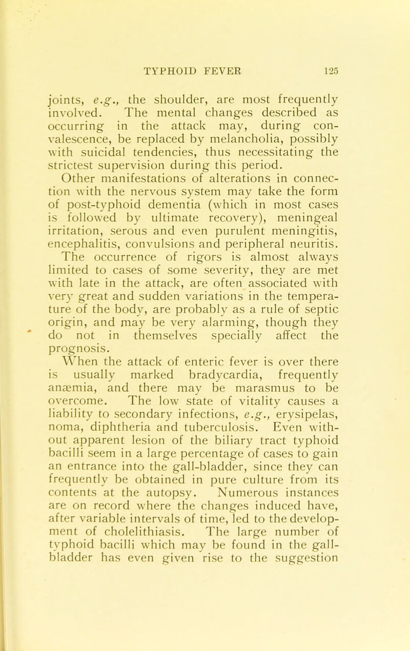 joints, e.g., the shoulder, are most frequently involved. The mental changes described as occurring in the attack may, during con- valescence, be replaced by melancholia, possibly with suicidal tendencies, thus necessitating the strictest supervision during this period. Other manifestations of alterations in connec- tion with the nervous system may take the form of post-typhoid dementia (which in most cases is followed by ultimate recovery), meningeal irritation, serous and even purulent meningitis, encephalitis, convulsions and peripheral neuritis. The occurrence of rigors is almost always limited to cases of some severity, they are met with late in the attack, are often associated with very great and sudden variations in the tempera- ture of the body, are probably as a rule of septic origin, and may be very alarming, though they do not in themselves specially affect the prognosis. When the attack of enteric fever is over there is usually marked bradycardia, frequently anaemia, and there may be marasmus to be overcome. The low state of vitality causes a liability to secondary infections, e.g., erysipelas, noma, diphtheria and tuberculosis. Even with- out apparent lesion of the biliary tract typhoid bacilli seem in a large percentage of cases to gain an entrance into the gall-bladder, since they can frequently be obtained in pure culture from its contents at the autopsy. Numerous instances are on record where the changes induced have, after variable intervals of time, led to the develop- ment of cholelithiasis. The large number of typhoid bacilli which may be found in the gall- bladder has even given rise to the suggestion