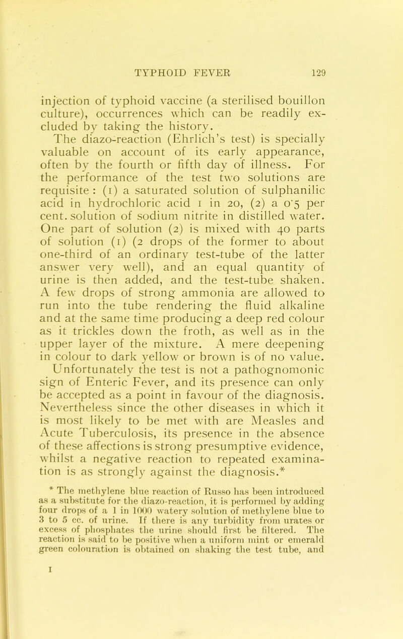 injection of typhoid vaccine (a sterilised bouillon culture), occurrences which can be readily ex- cluded by taking the history. The diazo-reaction (Ehrlich’s test) is specially valuable on account of its early appearance, often by the fourth or fifth day of illness. For the performance of the test two solutions are requisite: (i) a saturated solution of sulphanilic acid in hydrochloric acid i in 20, (2) a o’5 per cent, solution of sodium nitrite in distilled water. One part of solution (2) is mixed with 40 parts of solution (i) (2 drops of the former to about one-third of an ordinary test-tube of the latter answer very well), and an equal quantity of urine is then added, and the test-tube shaken. A few drops of strong ammonia are allowed to run into the tube rendering the fluid alkaline and at the same time producing a deep red colour as it trickles down the froth, as well as in the upper layer of the mixture. A mere deepening in colour to dark yellow or brown is of no value. Unfortunately the test is not a pathognomonic sign of Enteric Fever, and its presence can only be accepted as a point in favour of the diagnosis. Nevertheless since the other diseases in wdiich it is most likely to be met with are Measles and Acute Tuberculosis, its presence in the absence of these affections is strong presumptive evidence, whilst a negative reaction to repeated examina- tion is as strongly against the diagnosis.* * The inetliylene blue reaction of Russo has been introduced as a substitute for the diazo-reaction, it is [lerforiued by adding four drops of a 1 in 1000 watery solution of methylene blue to 3 to 5 cc. of urine. If there is any turbidity from urates or excess of phosphates the urine should first be filtered. The reaction is said to be positive when a uniform mint or emerald green colouration is obtained on shaking the test tube, and I