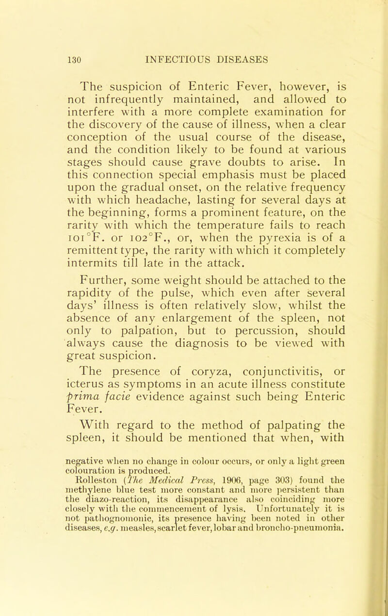 The suspicion of Enteric Fever, however, is not infrequently maintained, and allowed to interfere with a more complete examination for the discovery of the cause of illness, when a clear conception of the usual course of the disease, and the condition likely to be found at various stages should cause grave doubts to arise. In this connection special emphasis must be placed upon the gradual onset, on the relative frequency with which headache, lasting for several days at the beginning, forms a prominent feature, on the rarity with which the temperature fails to reach ioi°F. or io2°F., or, when the pyrexia is of a remittent type, the rarity with which it completely intermits till late in the attack. Further, some weight should be attached to the rapidity of the pulse, which even after several days’ illness is often relatively slow, whilst the absence of any enlargement of the spleen, not only to palpation, but to percussion, should always cause the diagnosis to be viewed with great suspicion. The presence of coryza, conjunctivitis, or icterus as symptoms in an acute illness constitute prima facie evidence against such being Enteric Fever. With regard to the method of palpating the spleen, it should be mentioned that when, with negative when no change in colour occurs, or only a light gieen colouration is produced. Rolleston (The Medical Press, 190(i, page 303) found the methylene blue test more constant and more persistent than the diazo-reaction, its disappearance also coincidiim more closely with the commencement of lysis. Unfortunately it is not pathognomonic, its pre.sence having been noted in other di.sea.ses, e.g. measles, scarlet fever, lobar and broncho-pneumonia.