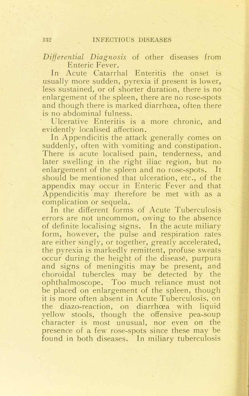 Differential Diagnosis of other diseases from Enteric Fever. In Acute Catarrhal Enteritis the onset is usually more sudden, pyrexia if present is lower, less sustained, or of shorter duration, there is no enlargement of the spleen, there are no rose-spots and though there is marked diarrhoea, often there is no abdominal fulness. Ulcerative Enteritis is a more chronic, and evidently localised affection. In Appendicitis the attack generally comes on suddenly, often with vomiting and constipation. There is acute localised pain, tenderness, and later swelling in the right iliac region, but no enlargement of the spleen and no rose-spots. It should be mentioned that ulceration, etc., of the appendix may occur in Enteric Fever and that Appendicitis may therefore be met with as a complication or sequela. In the different forms of Acute Tuberculosis errors are not uncommon, owing to the absence of definite localising signs. In the acute miliary form, however, the pulse and respiration rates are either singly, or together, greatly accelerated, the pyrexia is markedly remittent, profuse sweats occur during the height of the disease, purpura and signs of meningitis may be present, and choroidal tubercles may be detected by the ophthalmoscope. Too much reliance must not be placed on enlargement of the spleen, though it is more often absent in Acute Tuberculosis, on the diazo-reaction, on diarrhoea with liquid yellow stools, though the offensive pea-soup character is most unusual, nor even on the presence of a few rose-spots since these may be found in both diseases. In miliary tuberculosis