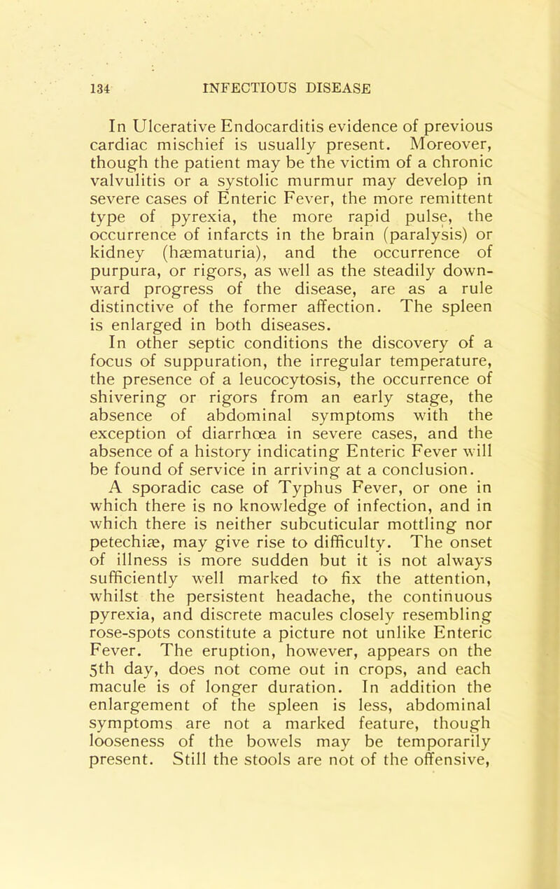 In Ulcerative Endocarditis evidence of previous cardiac mischief is usually present. Moreover, though the patient may be the victim of a chronic valvulitis or a systolic murmur may develop in severe cases of Enteric Eever, the more remittent type of pyrexia, the more rapid pulse, the occurrence of infarcts in the brain (paralysis) or kidney (hamaturia), and the occurrence of purpura, or rigors, as well as the steadily down- ward progress of the disease, are as a rule distinctive of the former affection. The spleen is enlarged in both diseases. In other septic conditions the discovery of a focus of suppuration, the irregular temperature, the presence of a leucocytosis, the occurrence of shivering or rigors from an early stage, the absence of abdominal symptoms with the exception of diarrhoea in severe cases, and the absence of a history indicating Enteric Fever will be found of service in arriving at a conclusion. A sporadic case of Typhus Fever, or one in which there is no knowledge of infection, and in which there is neither subcuticular mottling nor petechije, may give rise to difficulty. The onset of illness is more sudden but it is not always sufficiently well marked to fix the attention, whilst the persistent headache, the continuous pyrexia, and discrete macules closely resembling rose-spots constitute a picture not unlike Enteric Fever. The eruption, however, appears on the 5th day, does not come out in crops, and each macule is of longer duration. In addition the enlargement of the spleen is less, abdominal symptoms are not a marked feature, though looseness of the bowels may be temporarily present. Still the stools are not of the offensive.