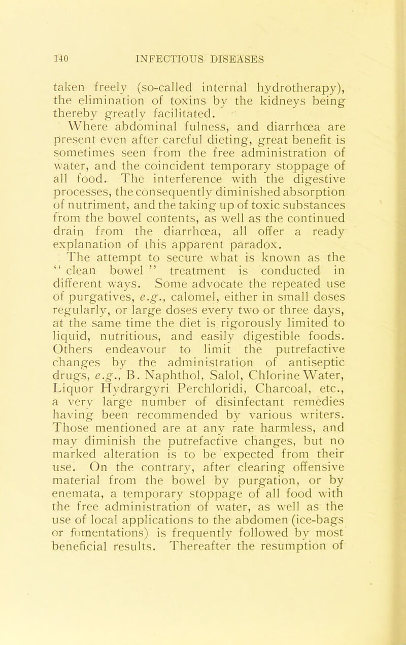 taken freely (so-called internal hydrotherapy), the elimination of toxins by the kidneys being thereby greatly facilitated. Where abdominal fulness, and diarrhoea are present even after careful dieting, great benefit is sometimes seen from the free administration of water, and the coincident temporary stoppage of all food. The interference with the digestive processes, the consequently diminished absorption of nutriment, and the taking up of toxic substances from the bowel contents, as well as the continued drain from the diarrhoea, all offer a ready explanation of this apparent paradox. The attempt to secure what is known as the “ clean bowel ” treatment is conducted in different ways. Some advocate the repeated use of purgatives, c.g., calomel, either in small doses regularly, or large doses every two or three days, at the same time the diet is rigorously limited to liquid, nutritious, and easily digestible foods. Others endeavour to limit the putrefactive changes by the administration of antiseptic drugs, e.g., B. Naphthol, Salol, Chlorine Water, Liquor Hydrargyri Perchloridi, Charcoal, etc., a very large number of disinfectant remedies having been recommended by various writers. Those mentioned are at any rate harmless, and may diminish the putrefactive changes, but no marked alteration is to be expected from their use. On the contrary, after clearing offensive material from the bowel by purgation, or by enemata, a temporary stoppage of all food with the free administration of water, as well as the use of local applications to the abdomen (ice-bags or fomentations) is frequentlv followed by most beneficial results. Thereafter the resumption of