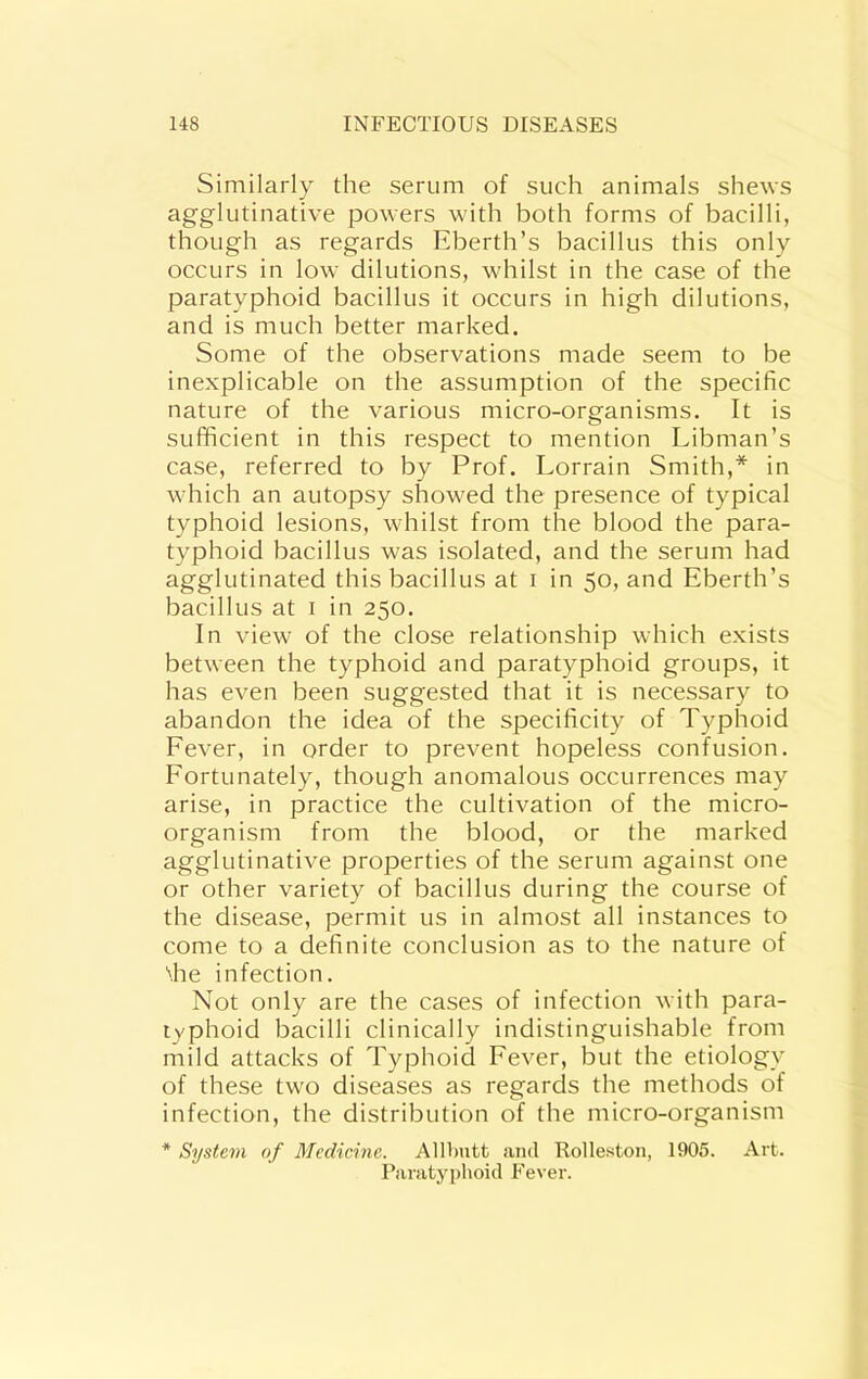 Similarly the serum of such animals shews agglutinative powers with both forms of bacilli, though as regards Eberth’s bacillus this only occurs in low dilutions, whilst in the case of the paratyphoid bacillus it occurs in high dilutions, and is much better marked. Some of the observations made seem to be inexplicable on the assumption of the specific nature of the various micro-organisms. It is sufficient in this respect to mention Libman’s case, referred to by Prof. Lorrain Smith,* in wdiich an autopsy show^ed the presence of typical typhoid lesions, wdiilst from the blood the para- typhoid bacillus was isolated, and the serum had agglutinated this bacillus at i in 50, and Eberth’s bacillus at i in 250. In view of the close relationship which exists between the typhoid and paratyphoid groups, it has even been suggested that it is necessary to abandon the idea of the specificity of Typhoid Fever, in order to prevent hopeless confusion. Fortunately, though anomalous occurrences may arise, in practice the cultivation of the micro- organism from the blood, or the marked agglutinative properties of the serum against one or other variety of bacillus during the course of the disease, permit us in almost all instances to come to a definite conclusion as to the nature of die infection. Not only are the cases of infection with para- typhoid bacilli clinically indistinguishable from mild attacks of Typhoid Fever, but the etiology of these twm diseases as regards the methods of infection, the distribution of the micro-organism * System of Medicine. Alllmtt and Rolleston, 1905. Art. Paratyphoid Fever.