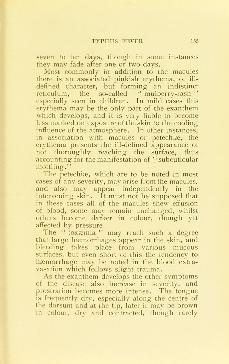 seven to ten days, though in some instances they may fade after one or two days. Most commonly in addition to the macules there is an associated pinkish erythema, of ill- defined character, but forming an indistinct reticulum, the so-called “ mulberry-rash ” especially seen in children. In mild cases this erythema may be the only part of the exanthem which develops, and it is very liable to become less marked on exposure of the skin to the cooling influence of the atmosphere. In other instances, in association with macules or petechite, the erythema presents the ill-defined appearance of not thoroughly reaching the surface, thus accounting for the manifestation of “subcuticular mottling.’’ The petechi^e, which are to be noted in most cases of any severity, may arise from the macules, and also may appear independently in the intervening skin. It must not be supposed that in these cases all of the macules shew effusion of blood, some may remain unchanged, whilst others become darker in colour, though yet affected by pressure. The “ toxaemia ’’ may reach such a degree that large haemorrhages appear in the skin, and bleeding takes place from various mucous surfaces, but even short of this the tendency to haemorrhage may be noted in the blood extra- vasation which follows slight trauma. As the exanthem develops the other symptoms of the disease also increase in severity, and prostration becomes more intense. The tongue is frequently dry, especiallv along the centre of the dorsum and at the tip, later it may be brown in colour, dry and contracted, though rarely