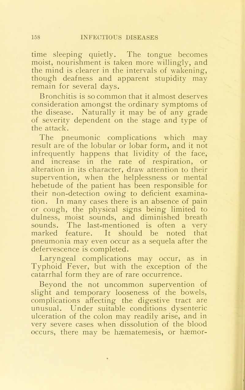 time sleeping quietly. The tongue becomes moist, nourishment is taken more willingly, and the mind is clearer in the intervals of wakening, though deafness and apparent stupidity may remain for several days. Bronchitis is so common that it almost deserves consideration amongst the ordinary symptoms of the disease. Naturally it may be of any grade of severity dependent on the stage and type of the attack. The pneumonic complications w'hich may result are of the lobular or lobar form, and it not infrequently happens that lividity of the face, and increase in the rate of respiration, or alteration in its character, draw attention to their supervention, when the helplessness or mental hebetude of the patient has been responsible for their non-detection owing to deficient examina- tion. In many cases there is an absence of pain or cough, the physical signs being limited to dulness, moist sounds, and diminished breath sounds. The last-mentioned is often a very marked feature. It should be noted that pneumonia may even occur as a sequela after the defervescence is completed. Laryngeal complications may occur, as in Typhoid Fever, but with the exception of the catarrhal form they are of rare occurrence. Beyond the not uncommon supervention of slight and temporary looseness of the bowels, complications affecting the digestive tract are unusual. Under suitable conditions dysenteric ulceration of the colon may readily arise, and in very severe cases wdien dissolution of the blood occurs, there may be hasmatemesis, or hasmor-