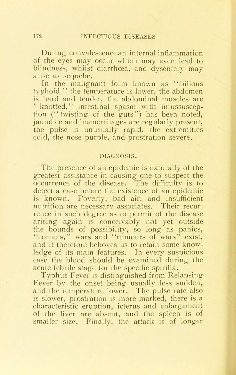 During convalescence an internal inflammation of the eyes may occur which may even lead to blindness, whilst diarrhoea, and dysentery may arise as sequelse. In the malignant form known as “bilious typhoid ” the temperature is lower, the abdomen is hard and tender, the abdominal muscles are “knotted,” intestinal spasm with intussuscep- tion (“twisting of the guts”) has been noted, jaundice and hajmorrhages are regularly present, the pulse is unusually rapid, the extremities cold, the nose purple, and prostration severe. DIAGNOSIS. The presence of an epidemic is naturally of the greatest assistance in causing one to suspect the occurrence of the disease. The difficulty is to detect a case before the existence of an epidemic is known. Poverty, bad air, and insufficient nutrition are necessary associates. Their recur- rence in such degree as to permit of the disease arising again is conceivably not yet outside the bounds of possibility, so long as panics, “corners,” wars and “rumours of wars” exist, and it therefore behoves us to retain some know- ledge of its main features. In every suspicious case the blood should be examined during the acute febrile stage for the specific spirilla. Typhus Fever is distinguished from Relapsing Fever by the onset being usually less sudden, and the temperature lower. The pulse rate also is slower, prostration is more marked, there is a characteristic eruption, icterus and enlargement of the liver are absent, and the spleen is of smaller size. Finally, the attack is of longer