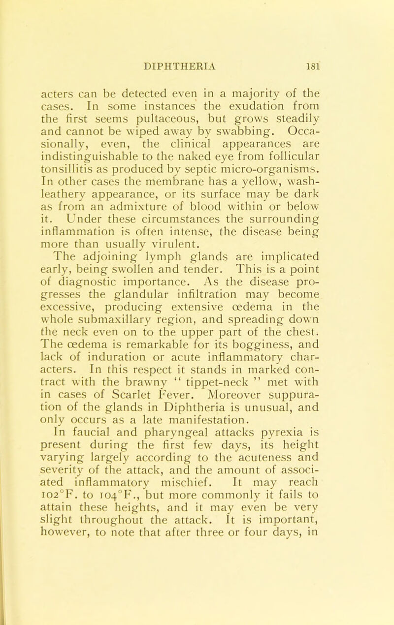 acters can be detected even in a majority of the cases. In some instances the exudation from the first seems pultaceous, but grows steadily and cannot be wiped away by swabbing. Occa- sionally, even, the clinical appearances are indistinguishable to the naked eye from follicular tonsillitis as produced by septic micro-organisms. In other cases the membrane has a yellow, wash- leathery appearance, or its surface may be dark as from an admixture of blood within or below it. Under these circumstances the surrounding inflammation is often intense, the disease being more than usually virulent. The adjoining lymph glands are implicated early, being swollen and tender. This is a point of diagnostic importance. As the disease pro- gresses the glandular infiltration may become excessive, producing extensive oedema in the whole submaxillary region, and spreading down the neck even on to the upper part of the chest. The oedema is remarkable for its bogginess, and lack of induration or acute inflammatory char- acters. In this respect it stands in marked con- tract with the brawny “ tippet-neck ” met with in cases of Scarlet Fever. Moreover suppura- tion of the glands in Diphtheria is unusual, and only occurs as a late manifestation. In faucial and pharyngeal attacks pyrexia is present during the first few days, its height varying largely according to the acuteness and severity of the attack, and the amount of associ- ated inflammatory mischief. It may reach io2°F. to io4°F,, but more commonly it fails to attain these heights, and it may even be very slight throughout the attack. It is important, however, to note that after three or four days, in