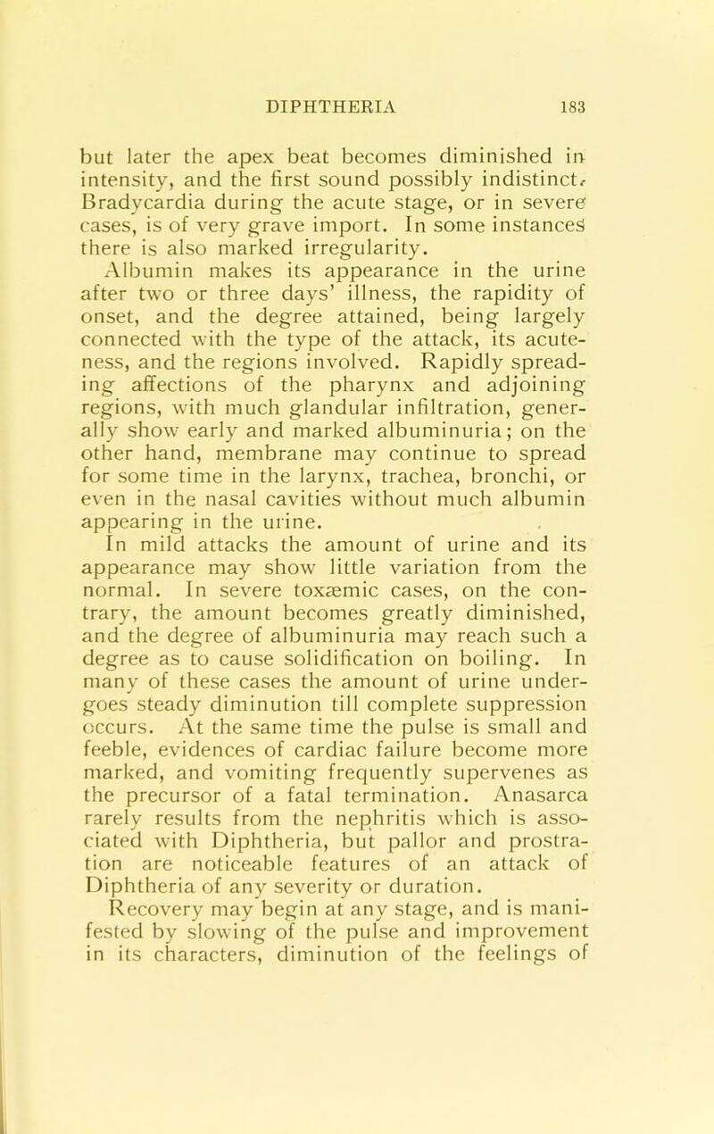 but later the apex beat becomes diminished in intensity, and the first sound possibly indistinct^ Bradycardia during the acute stage, or in severe cases, is of very grave import. In some instances there is also marked irregularity. Albumin makes its appearance in the urine after two or three days’ illness, the rapidity of onset, and the degree attained, being largely connected with the type of the attack, its acute- ness, and the regions involved. Rapidly spread- ing affections of the pharynx and adjoining regions, with much glandular infiltration, gener- ally show early and marked albuminuria; on the other hand, membrane may continue to spread for some time in the larynx, trachea, bronchi, or even in the nasal cavities without much albumin appearing in the urine. In mild attacks the amount of urine and its appearance may show little variation from the normal. In severe toxasmic cases, on the con- trary, the amount becomes greatly diminished, and the degree of albuminuria may reach such a degree as to cause solidification on boiling. In many of these cases the amount of urine under- goes steady diminution till complete suppression occurs. At the same time the pulse is small and feeble, evidences of cardiac failure become more marked, and vomiting frequently supervenes as the precursor of a fatal termination. Anasarca rarely results from the nephritis which is asso- ciated with Diphtheria, but pallor and prostra- tion are noticeable features of an attack of Diphtheria of any severity or duration. Recovery may begin at any stage, and is mani- fested by slowing of the pulse and improvement in its characters, diminution of the feelings of