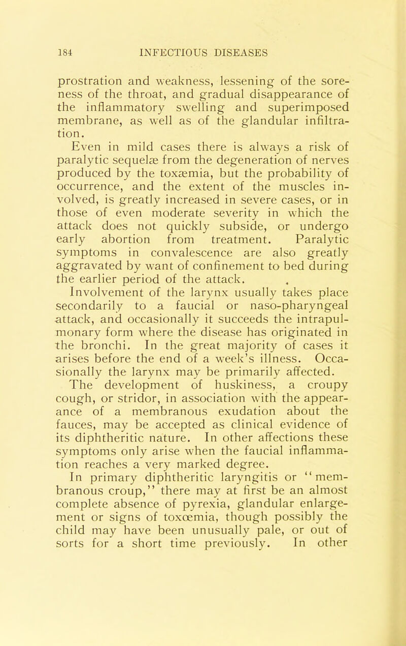 prostration and weakness, lessening of the sore- ness of the throat, and gradual disappearance of the inflammatory swelling and superimposed membrane, as well as of the glandular infiltra- tion. Even in mild cases there is always a risk of paralytic sequelae from the degeneration of nerves produced by the tox£emia, but the probability of occurrence, and the extent of the muscles in- volved, is greatly increased in severe cases, or in those of even moderate severity in which the attack does not quickly subside, or undergo early abortion from treatment. Paralytic symptoms in convalescence are also greatly aggravated by want of confinement to bed during the earlier period of the attack. Involvement of the larynx usually takes place secondarily to a faucial or naso-pharyngeal attack, and occasionally it succeeds the intrapul- monary form where the disease has originated in the bronchi. In the great majority of cases it arises before the end of a week’s illness. Occa- sionally the larynx may be primarily affected. The development of huskiness, a croupy cough, or stridor, in association with the appear- ance of a membranous exudation about the fauces, may be accepted as clinical evidence of its diphtheritic nature. In other affections these symptoms only arise when the faucial inflamma- tion reaches a very marked degree. In primary diphtheritic laryngitis or “mem- branous croup,” there may at first be an almost complete absence of pyrexia, glandular enlarge- ment or signs of toxoemia, though possibly the child may have been unusually pale, or out of sorts for a short time previously. In other