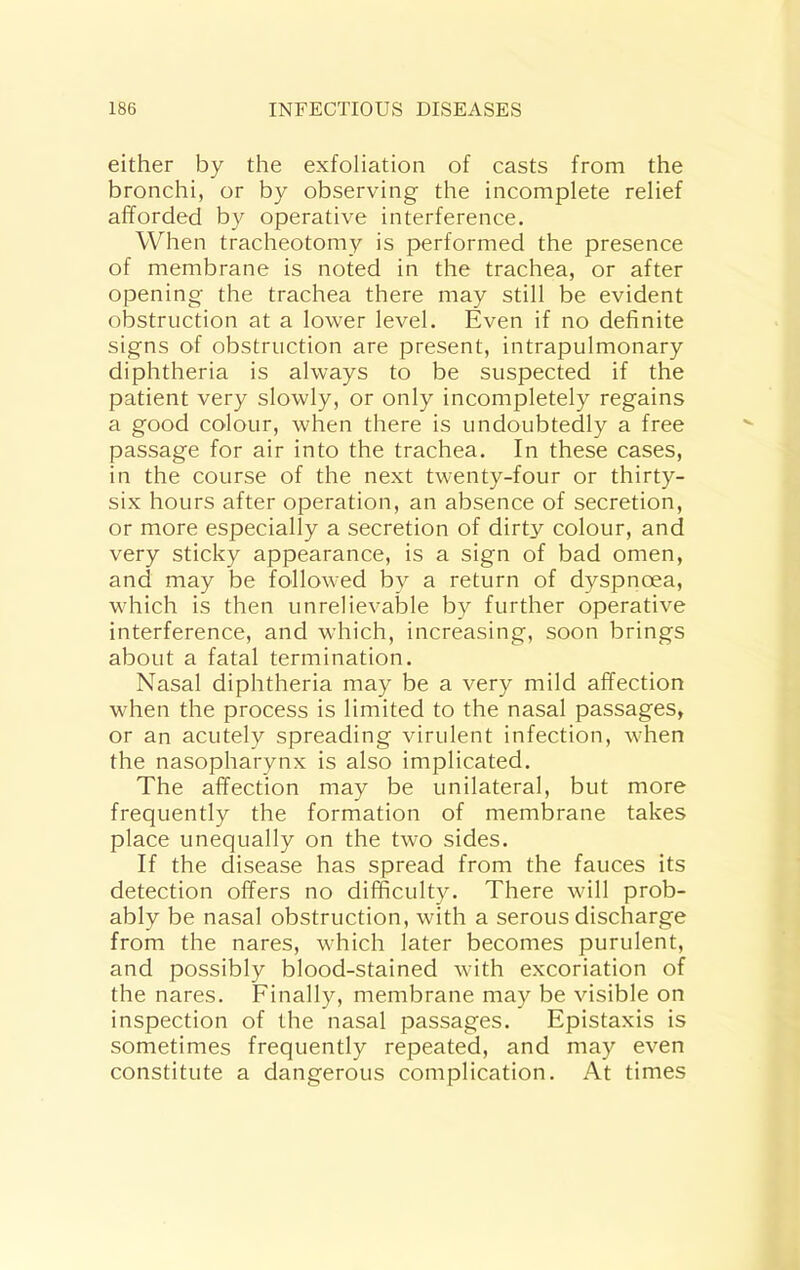 either by the exfoliation of casts from the bronchi, or by observing the incomplete relief afforded by operative interference. When tracheotomy is performed the presence of membrane is noted in the trachea, or after opening the trachea there may still be evident obstruction at a lower level. Even if no definite signs of obstruction are present, intrapulmonary diphtheria is always to be suspected if the patient very slowly, or only incompletely regains a good colour, when there is undoubtedly a free passage for air into the trachea. In these cases, in the course of the next twenty-four or thirty- six hours after operation, an absence of secretion, or more especially a secretion of dirty colour, and very sticky appearance, is a sign of bad omen, and may be followed by a return of dyspnoea, which is then unrelievable by further operative interference, and which, increasing, soon brings about a fatal termination. Nasal diphtheria may be a very mild affection when the process is limited to the nasal passages, or an acutely spreading virulent infection, when the nasopharynx is also implicated. The affection may be unilateral, but more frequently the formation of membrane takes place unequally on the two sides. If the disease has spread from the fauces its detection offers no difficulty. There will prob- ably be nasal obstruction, with a serous discharge from the nares, which later becomes purulent, and possibly blood-stained with excoriation of the nares. Finally, membrane may be visible on inspection of the nasal passages. Epistaxis is sometimes frequently repeated, and may even constitute a dangerous complication. At times