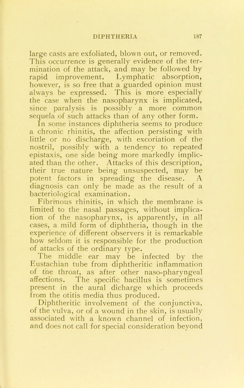 large casts are exfoliated, blown out, or removed. This occurrence is generally evidence of the ter- mination of the attack, and may be followed by rapid improvement. Lymphatic absorption, however, is so free that a guarded opinion must always be expressed. This is more especially the case when the nasopharynx is implicated, since paralysis is possibly a more common sequela of such attacks than of any other form. In some instances diphtheria seems to produce a chronic rhinitis, the affection persisting with little or no discharge, with excoriation of the nostril, possibly with a tendency to repeated epistaxis, one side being more markedly implic- ated than the other. Attacks of this description, their true nature being unsuspected, may be potent factors in spreading the disease. A diagnosis can only be made as the result of a bacteriological examination. Fibrinous rhinitis, in which the membrane is limited to the nasal passages, without implica- tion of the nasopharynx, is apparently, in all cases, a mild form of diphtheria, though in the experience of different observers it is remarkable how seldom it is responsible for the production of attacks of the ordinary type. The middle ear may be infected by the Eustachian tube from diphtheritic inflammation of the throat, as after other naso-pharyngeal affections. The specific bacillus is sometimes present in the aural dicharge which proceeds from the otitis media thus produced. Diphtheritic involvement of the conjunctiva, of the vulva, or of a wound in the skin, is usually associated with a known channel of infection, and does not call for special consideration beyond