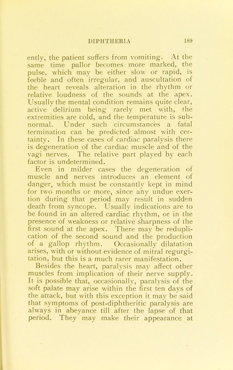 ently, the patient suffers from vomiting. At the same time pallor becomes more marked, the pulse, which may be either slow or rapid, is feeble and often irregular, and auscultation of the heart reveals alteration in the rhythm or relative loudness of the sounds at the apex. Usually the mental condition remains quite clear, active delirium being rarely met with, the extremities are cold, and the temperature is sub- normal. Under such circumstances a fatal termination can be predicted almost with cer- tainty. In these cases of cardiac paralysis there is degeneration of the cardiac muscle and of the vagi nerves. The relative part played by each factor is undetermined. Even in milder cases the degeneration of muscle and nerves introduces an element of danger, which must be constantly kept in mind for two months or more, since any undue exer- tion during that period may result in sudden death from syncope. Usually indications are to be found in an altered cardiac rhythm, or in the presence of weakness or relative sharpness of (he first sound at the apex. There may be redupli- cation of the second sound and the production of a gallop rhythm. Occasionally dilatation arises, with or without evidence of mitral regurgi- tation, but this is a much rarer manifestation. Besides the heart, paralysis may affect other muscles from implication of their nerve supply. It is possible that, occasionally, paralysis of the soft palate may arise within the first ten days of the attack, but with this exception it may be said that symptoms of post-diphtheritic paralysis are always in abeyance till after the lapse of that period. They may make their appearance at