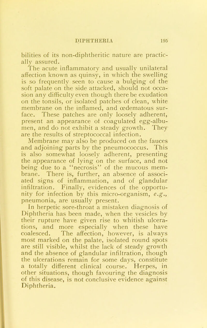 bilities of its non-diphtheritic nature are practic- ally assured. The acute inflammatory and usually unilateral affection known as quinsy, in which the swelling is so frequently seen to cause a bulging of the soft palate on the side attacked, should not occa- sion any difficulty even though there be exudation on the tonsils, or isolated patches of clean, white membrane on the inflamed, and oedematous sur- face. These patches are only loosely adherent, present an appearance of coagulated egg-albu- men, and do not exhibit a steady growth. They are the results of streptococcal infection. Membrane may also be produced on the fauces and adjoining parts by the pneumococcus. This is also somewhat loosely adherent, presenting the appearance of lying on the surface, and not being due to a “necrosis” of the mucous mem- brane. There is, further, an absence of associ- ated signs of inflammation, and of glandular infiltration. Finally, evidences of the opportu- nity for infection by this micro-organism, e.g., pneumonia, are usually present. In herpetic sore-throat a mistaken diagnosis of Diphtheria has been made, when the vesicles by their rupture have given rise to whitish ulcera- tions, and more especially when these have coalesced. The affection, however, is always most marked on the palate, isolated round spots are still visible, whilst the lack of steady growth and the absence of glandular infiltration, though the ulcerations remain for some days, constitute a totally different clinical course. Herpes, in other situations, though favouring the diagnosis of this disease, is not conclusive evidence against Diphtheria.