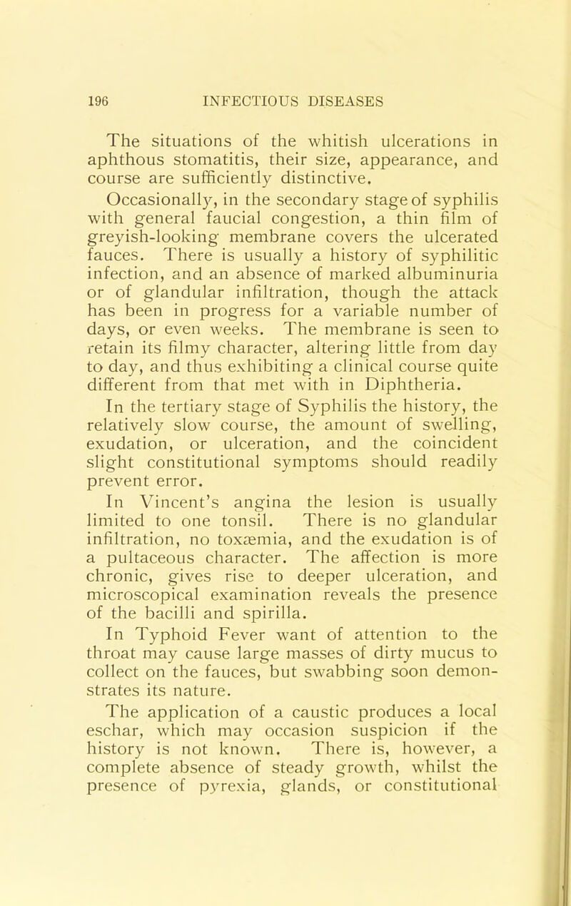 The situations of the whitish ulcerations in aphthous stomatitis, their size, appearance, and course are sufficiently distinctive. Occasionally, in the secondary stage of syphilis with general faucial congestion, a thin film of greyish-looking membrane covers the ulcerated fauces. There is usually a history of syphilitic infection, and an absence of marked albuminuria or of glandular infiltration, though the attack has been in progress for a variable number of days, or even weeks. The membrane is seen to retain its filmy character, altering little from day to day, and thus exhibiting a clinical course quite different from that met with in Diphtheria. In the tertiary stage of Syphilis the history, the relatively slow course, the amount of swelling, exudation, or ulceration, and the coincident slight constitutional symptoms should readily prevent error. In Vincent’s angina the lesion is usually limited to one tonsil. There is no glandular infiltration, no toxaemia, and the exudation is of a pultaceous character. The affection is more chronic, gives rise to deeper ulceration, and microscopical examination reveals the presence of the bacilli and spirilla. In Typhoid Fever want of attention to the throat may cause large masses of dirty mucus to collect on the fauces, but swabbing soon demon- strates its nature. The application of a caustic produces a local eschar, which may occasion suspicion if the history is not known. There is, however, a complete absence of steady growth, whilst the presence of pyrexia, glands, or constitutional