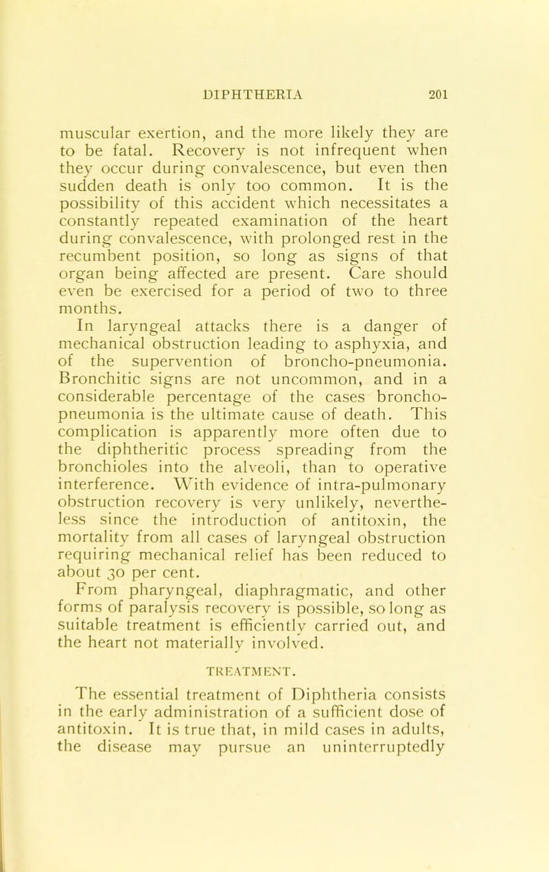 muscular exertion, and the more likely they are to be fatal. Recovery is not infrequent when they occur during convalescence, but even then sudden death is only too common. It is the possibility of this accident which necessitates a constantly repeated examination of the heart during convalescence, with prolonged rest in the recumbent position, so long as signs of that organ being affected are present. Care should even be exercised for a period of two to three months. In laryngeal attacks there is a danger of mechanical obstruction leading to asphyxia, and of the supervention of broncho-pneumonia. Bronchitic signs are not uncommon, and in a considerable percentage of the cases broncho- pneumonia is the ultimate cause of death. This complication is apparently more often due to the diphtheritic process spreading from the bronchioles into the alveoli, than to operative interference. With evidence of intra-pulmonary obstruction recovery is very unlikely, neverthe- less since the introduction of antitoxin, the mortality from all cases of laryngeal obstruction requiring mechanical relief has been reduced to about 30 per cent. From pharyngeal, diaphragmatic, and other forms of paralysis recovery is possible, so long as suitable treatment is efficiently carried out, and the heart not materially involved. TREATMENT. The essential treatment of Diphtheria consists in the early administration of a sufficient dose of antitoxin. It is true that, in mild cases in adults, the disease may pursue an uninterruptedly