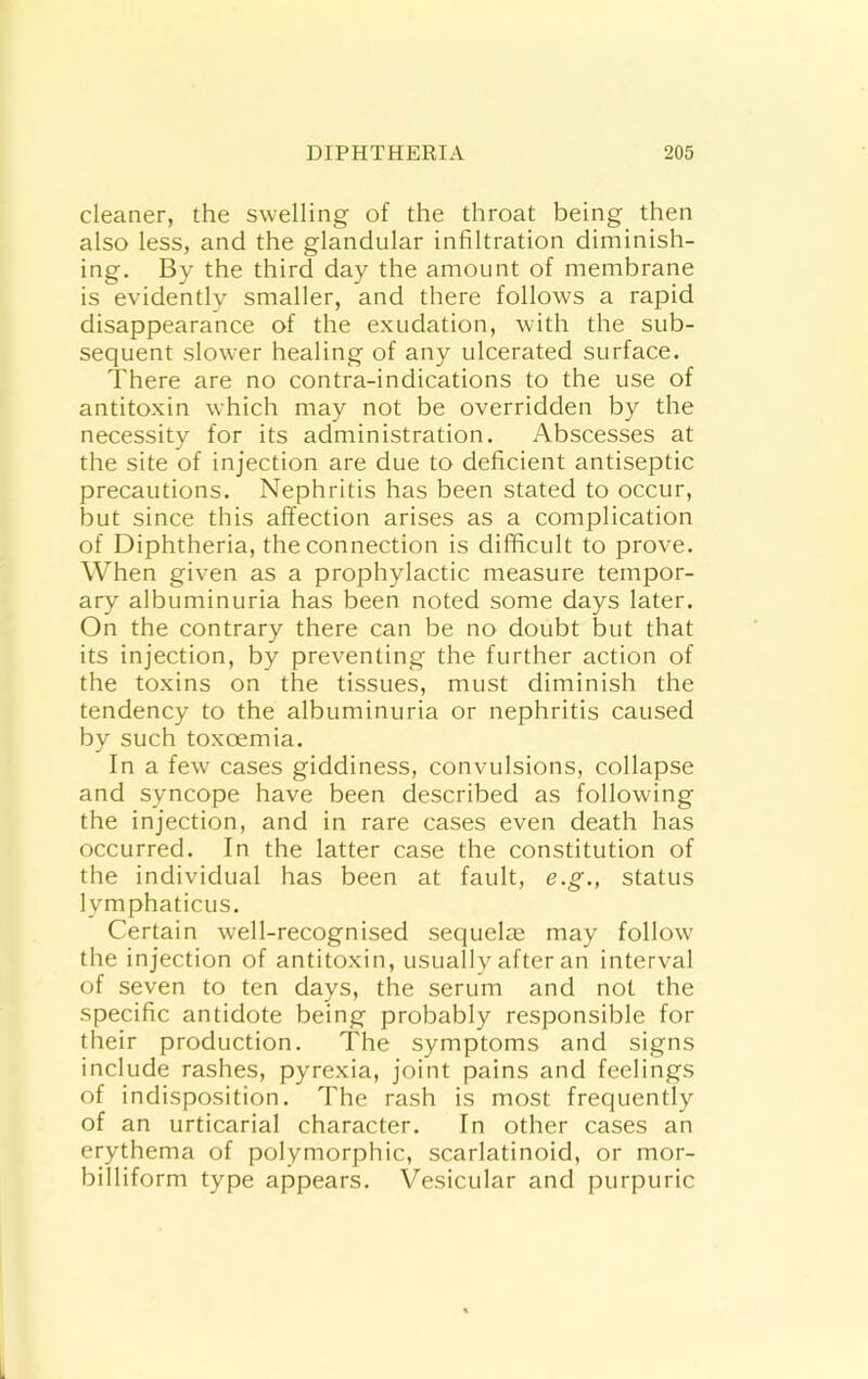 cleaner, the swelling of the throat being then also less, and the glandular infiltration diminish- ing. By the third day the amount of membrane is evidently smaller, and there follows a rapid disappearance of the exudation, with the sub- sequent slower healing of any ulcerated surface. There are no contra-indications to the use of antitoxin which may not be overridden by the necessity for its administration. Abscesses at the site of injection are due to deficient antiseptic precautions. Nephritis has been stated to occur, but since this affection arises as a complication of Diphtheria, the connection is difficult to prove. When given as a prophylactic measure tempor- ary albuminuria has been noted some days later. On the contrary there can be no doubt but that its injection, by preventing the further action of the toxins on the tissues, must diminish the tendency to the albuminuria or nephritis caused by such toxoemia. In a few cases giddiness, convulsions, collapse and syncope have been described as following the injection, and in rare cases even death has occurred. In the latter case the constitution of the individual has been at fault, e.g., status lymphaticus. Certain well-recognised sequel® may follow' the injection of antitoxin, usually after an interval of seven to ten days, the serum and not the specific antidote being probably responsible for their production. The symptoms and signs include rashes, pyrexia, joint pains and feelings of indisposition. The rash is most frequently of an urticarial character. In other cases an erythema of polymorphic, scarlatinoid, or mor- billiform type appears. Vesicular and purpuric