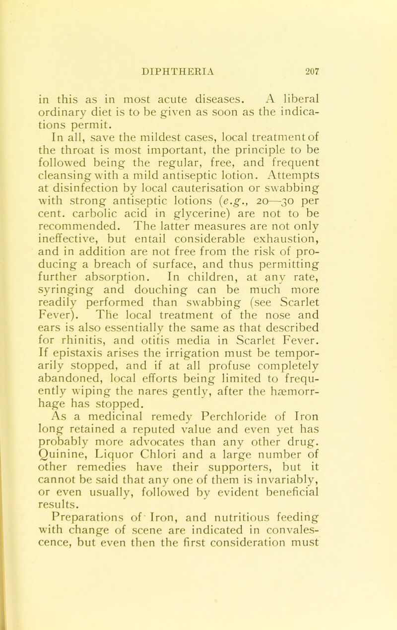 in this as in most acute diseases. A liberal ordinary diet is to be given as soon as the indica- tions permit. In all, save the mildest cases, local treatment of the throat is most important, the principle to be followed being the regular, free, and frequent cleansing with a mild antiseptic lotion. Attempts at disinfection by local cauterisation or swabbing with strong antiseptic lotions {e.g., 20—30 per cent, carbolic acid in glycerine) are not to be recommended. The latter measures are not only ineffective, but entail considerable exhaustion, and in addition are not free from the risk of pro- ducing a breach of surface, and thus permitting further absorption. In children, at any rate, syringing and douching can be much more readily performed than swabbing (see Scarlet Fever). The local treatment of the nose and ears is also essentially the same as that described for rhinitis, and otitis media in Scarlet Fever. If epistaxis arises the irrigation must be tempor- arily stopped, and if at all profuse completely abandoned, local efforts being limited to frequ- ently wiping the nares gently, after the haemorr- hage has stopped. As a medicinal remedy Perchloride of Iron long retained a reputed value and even yet has probably more advocates than any other drug. Quinine, Liquor Chlori and a large number of other remedies have their supporters, but it cannot be said that any one of them is invariably, or even usually, followed by evident beneficial results. Preparations of Iron, and nutritious feeding with change of scene are indicated in convales- cence, but even then the first consideration must