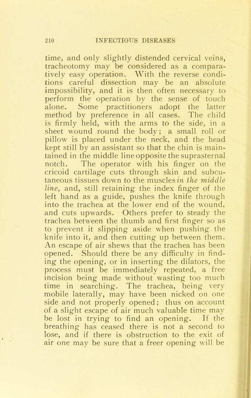 time, and only slightly distended cervical veins, tracheotomy may be considered as a compara- tively easy operation. With the reverse condi- tions careful dissection may be an absolute impossibility, and it is then often necessary to perform the operation by the sense of touch alone. Some practitioners adopt the latter method by preference in all cases. The child is firmly held, with the arms to the side, in a sheet wound round the body; a small roll or pillow is placed under the neck, and the head kept still by an assistant so that the chin is main- tained in the middle line opposite the suprasternal notch. The operator with his finger on the cricoid cartilage cuts through skin and subcu- taneous tissues down to the muscles fu the 7niddle line, and, still retaining the index finger of the left hand as a guide, pushes the knife through into the trachea at the lower end of the wound, and cuts upwards. Others prefer to steady the trachea between the thumb and first finger so as to prevent it slipping aside when pushing the knife into it, and then cutting up between them. An escape of air shews that the trachea has been opened. Should there be any difficulty in find- ing the opening, or in inserting the dilators, the process must be immediately repeated, a free incision being made without wasting too much time in searching. The trachea, being very mobile laterally, may have been nicked on one side and not properly opened; thus on account of a slight escape of air much valuable time may be lost in trying to find an opening. If the breathing has ceased there is not a second to lose, and if there is obstruction to the exit of air one may be sure that a freer opening will be