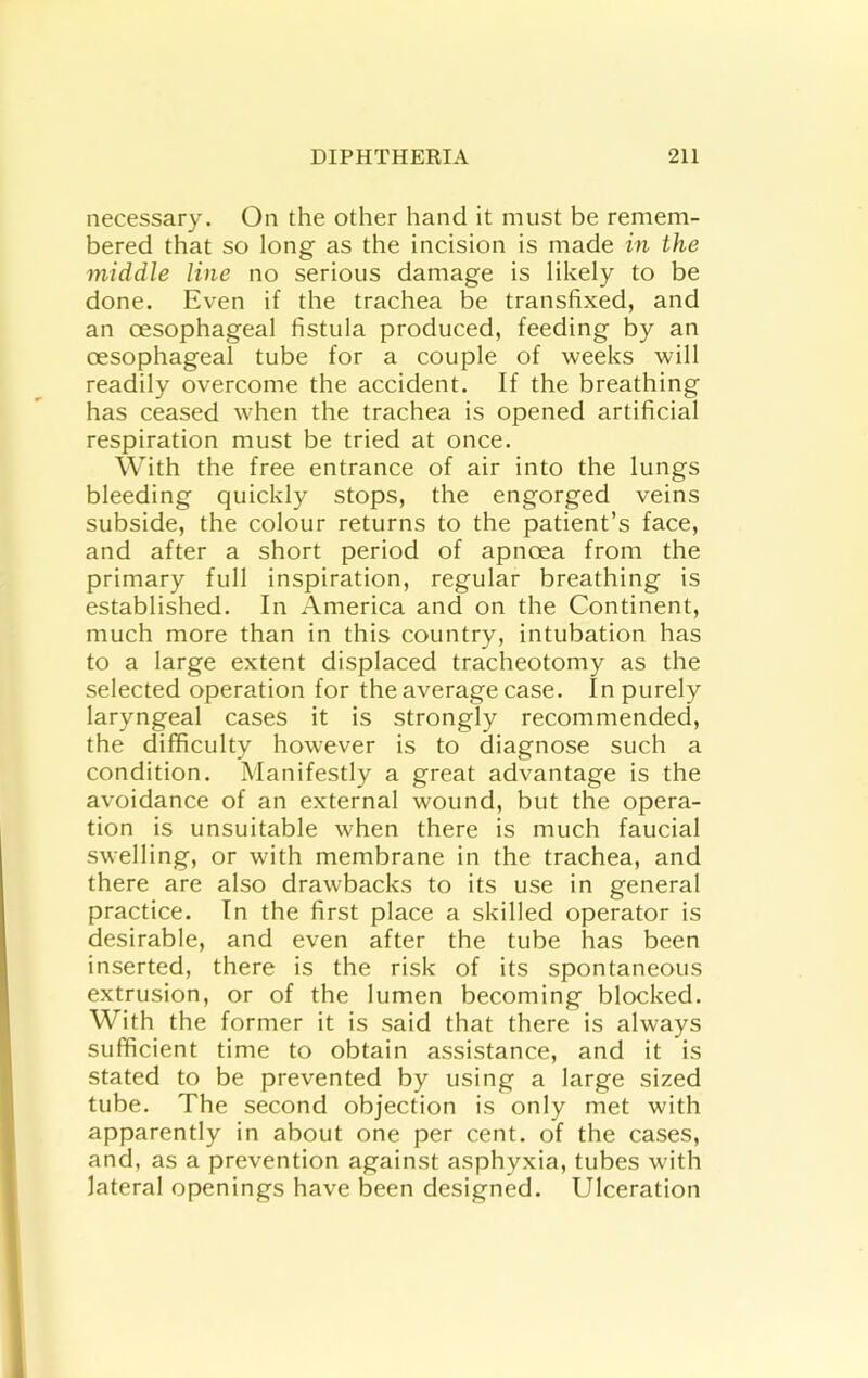 necessary. On the other hand it must be remem- bered that so long as the incision is made in the 7niddle line no serious damage is likely to be done. Even if the trachea be transfixed, and an oesophageal fistula produced, feeding by an oesophageal tube for a oouple of weeks will readily overoome the aooident. If the breathing has oeased when the trachea is opened artificial respiration must be tried at once. With the free entrance of air into the lungs bleeding quickly stops, the engorged veins subside, the colour returns to the patient’s face, and after a short period of apnoea from the primary full inspiration, regular breathing is established. In America and on the Continent, much more than in this country, intubation has to a large extent displaced tracheotomy as the selected operation for the average case. In purely laryngeal cases it is strongly recommended, the difficulty however is to diagnose such a condition. Manifestly a great advantage is the avoidance of an external wound, but the opera- tion is unsuitable when there is much faucial swelling, or with membrane in the trachea, and there are also drawbacks to its use in general practice. In the first place a skilled operator is desirable, and even after the tube has been inserted, there is the risk of its spontaneous extrusion, or of the lumen becoming blocked. With the former it is said that there is always sufficient time to obtain assistance, and it is stated to be prevented by using a large sized tube. The second objection is only met with apparently in about one per cent, of the cases, and, as a prevention against asphyxia, tubes with lateral openings have been designed. Ulceration