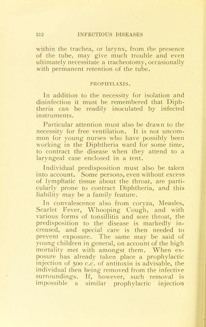 within the trachea, or larynx, from the presence of the tube, may give much trouble and even ultimately necessitate a tracheotomy, occasionally with permanent retention of the tube. PROPHYLAXIS. In addition to the necessity for isolation and disinfection it must be remembered that Diph- theria can be readily inoculated b3^ infected instruments. Particular attention must also be drawn to the necessity for free ventilation. It is not uncom- mon for young nurses who have possibly been working in the Diphtheria ward for some time, to contract the disease when they attend to a laryngeal case enclosed in a tent. Individual predisposition must also be taken into account. Some persons, even without excess of lymphatic tissue about the throat, are parti- cularly prone to contract Diphtheria, and this liability may be a family feature. In convalescence also from coryza. Measles, Scarlet Fever, Whooping Cough, and with various forms of tonsillitis and sore throat, the predisposition to the disease is markedly in- creased, and special care is then needed to prevent exposure. The same may be said of young children in general, on account of the high mortality met with amongst them. When ex- posure has already taken place a prophylactic injection of 500 c.c. of antitoxin is advisable, the individual then being removed from the infective surroundings. If, however, such removal is impossible a similar prophylactic injection