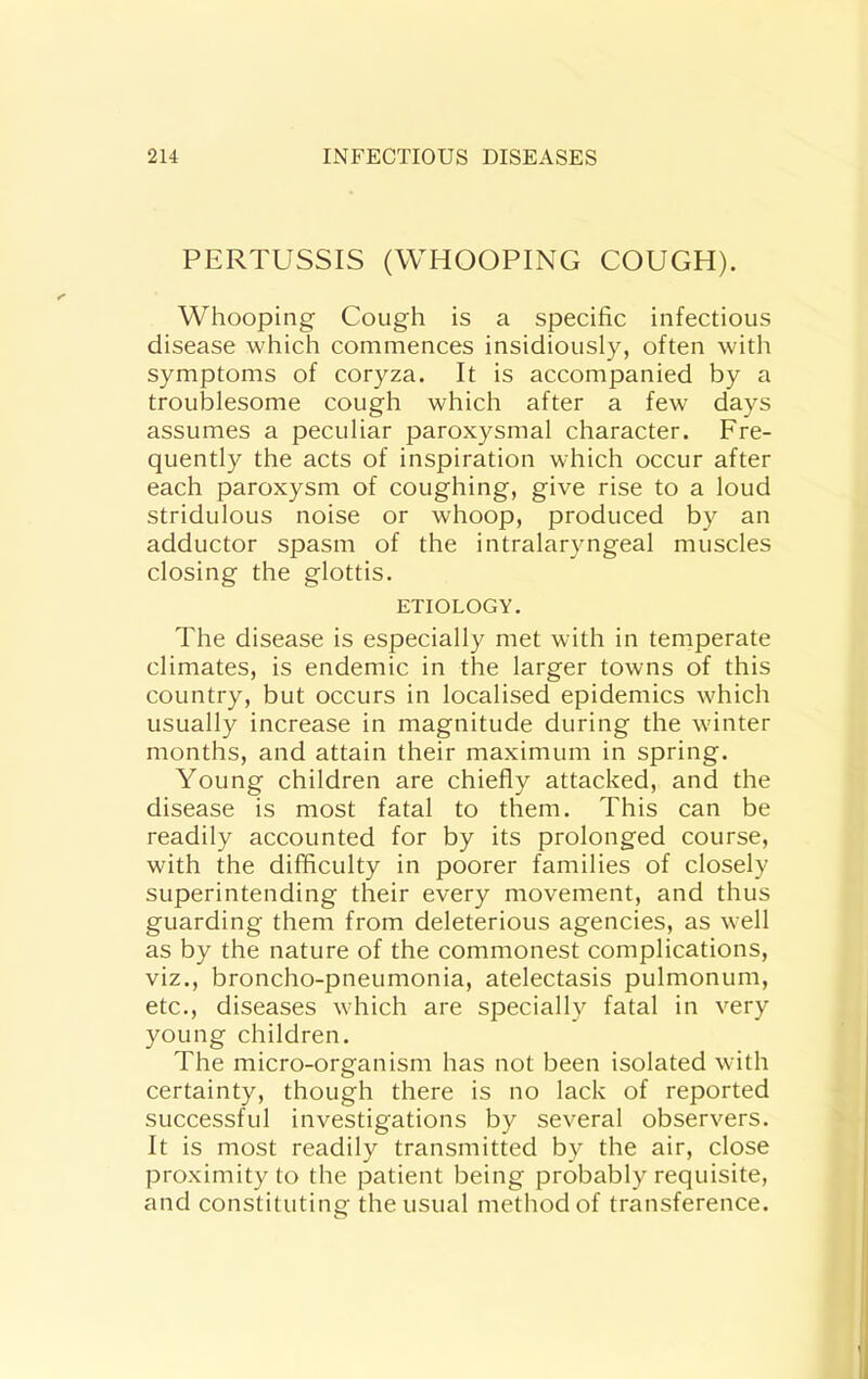 PERTUSSIS (WHOOPING COUGH). Whooping Cough is a specific infectious disease which commences insidiously, often with symptoms of coryza. It is accompanied by a troublesome cough which after a few days assumes a peculiar paroxysmal character. Fre- quently the acts of inspiration which occur after each paroxysm of coughing, give rise to a loud stridulous noise or whoop, produced by an adductor spasm of the intralaryngeal muscles closing the glottis. ETIOLOGY. The disease is especially met with in temperate climates, is endemic in the larger towns of this country, but occurs in localised epidemics which usually increase in magnitude during the winter months, and attain their maximum in spring. Young children are chiefly attacked, and the disease is most fatal to them. This can be readily accounted for by its prolonged course, with the difficulty in poorer families of closely superintending their every movement, and thus guarding them from deleterious agencies, as well as by the nature of the commonest complications, viz., broncho-pneumonia, atelectasis pulmonum, etc., diseases which are specially fatal in very young children. The micro-organism has not been isolated with certainty, though there is no lack of reported successful investigations by several observers. It is most readily transmitted by the air, close proximity to the patient being probably requisite, and constituting the usual method of transference.