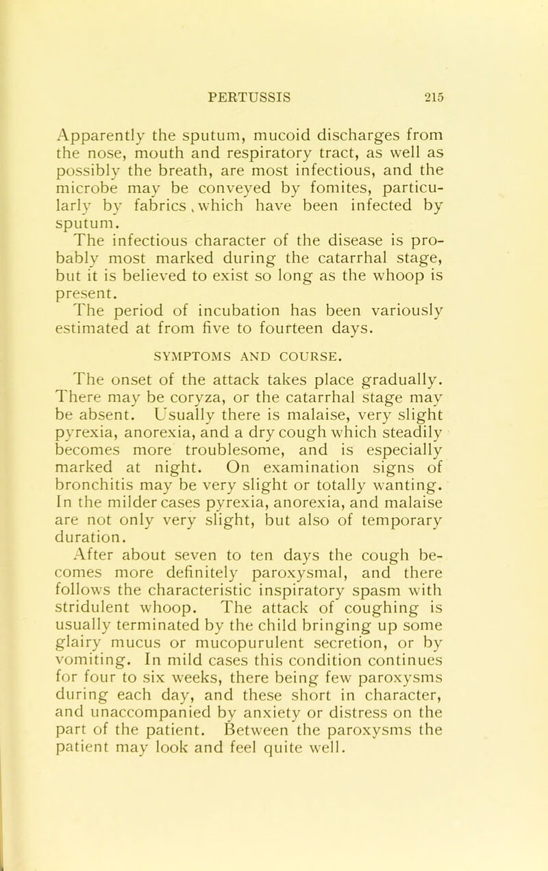 Apparently the sputum, mucoid discharges from the nose, mouth and respiratory tract, as well as possibly the breath, are most infectious, and the microbe may be conveyed by fomites, particu- larly by fabrics .which have been infected by sputum. The infectious character of the disease is pro- bably most marked during the catarrhal stage, but it is believed to exist so long as the whoop is present. The period of incubation has been variously estimated at from five to fourteen days. SYMPTOMS AND COURSE. The onset of the attack takes place gradually. There may be coryza, or the catarrhal stage may be absent. Usually there is malaise, very slight pyrexia, anorexia, and a dry cough which steadily becomes more troublesome, and is especially marked at night. On examination signs of bronchitis may be very slight or totally wanting. In the milder cases pyrexia, anorexia, and malaise are not only very slight, but also of temporary duration. After about seven to ten days the cough be- comes more definitely paroxysmal, and there follows the characteristic inspiratory spasm with stridulent whoop. The attack of coughing is usually terminated by the child bringing up some glairy mucus or mucopurulent secretion, or by vomiting. In mild cases this condition continues for four to six weeks, there being few paroxysms during each day, and these short in character, and unaccompanied by anxiety or distress on the part of the patient. Between the paroxysms the patient may look and feel quite well.