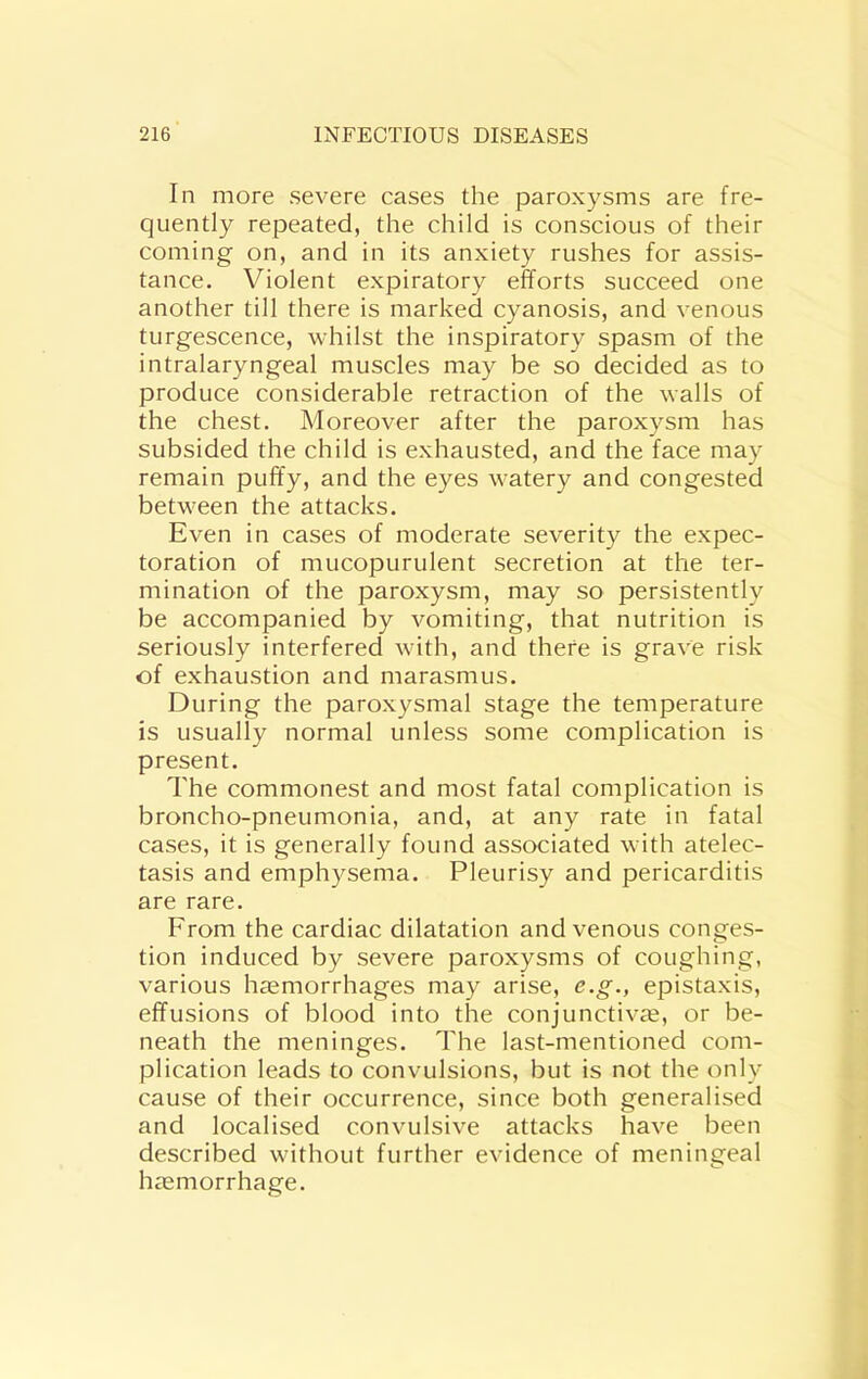 In more severe cases the paroxysms are fre- quently repeated, the child is conscious of their coming on, and in its anxiety rushes for assis- tance. Violent expiratory efforts succeed one another till there is marked cyanosis, and venous turgescence, whilst the inspiratory spasm of the intralaryngeal muscles may be so decided as to produce considerable retraction of the walls of the chest. Moreover after the paroxysm has subsided the child is exhausted, and the face may remain puffy, and the eyes watery and congested between the attacks. Even in cases of moderate severity the expec- toration of mucopurulent secretion at the ter- mination of the paroxysm, may so persistently be accompanied by vomiting, that nutrition is seriously interfered with, and there is grave risk of exhaustion and marasmus. During the paroxysmal stage the temperature is usually normal unless some complication is present. The commonest and most fatal complication is broncho-pneumonia, and, at any rate in fatal cases, it is generally found associated with atelec- tasis and emphysema. Pleurisy and pericarditis are rare. From the cardiac dilatation and venous conges- tion induced by severe paroxysms of coughing, various haemorrhages may arise, e.g., epistaxis, effusions of blood into the conjunctiva, or be- neath the meninges. The last-mentioned com- plication leads to convulsions, but is not the only cause of their occurrence, since both generalised and localised convulsive attacks have been described without further evidence of meningeal hamorrhage.