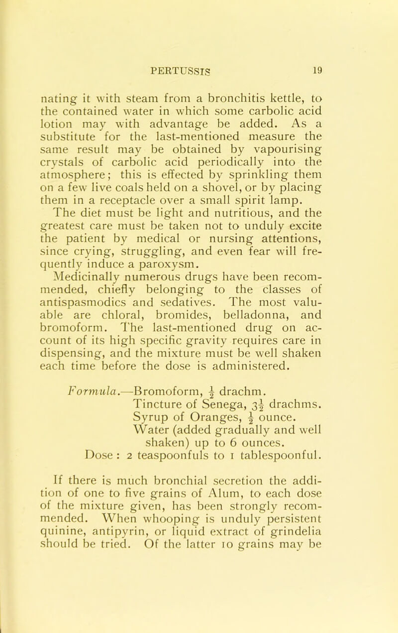 nating it with steam from a bronchitis kettle, to the contained water in which some carbolic acid lotion may with advantage be added. As a substitute for the last-mentioned measure the same result may be obtained by vapourising crystals of carbolic acid periodically into the atmosphere; this is effected by sprinkling them on a few live coals held on a shovel, or by placing them in a receptacle over a small spirit lamp. The diet must be light and nutritious, and the greatest care must be taken not to unduly excite the patient by medical or nursing attentions, since crying, struggling, and even fear will fre- quently induce a paroxysm. Medicinally numerous drugs have been recom- mended, chiefly belonging to the classes of antispasmodics and sedatives. The most valu- able are chloral, bromides, belladonna, and bromoform. The last-mentioned drug on ac- count of its high specific gravity requires care in dispensing, and the mixture must be well shaken each time before the dose is administered. Forviula.—Bromoform, | drachm. Tincture of Senega, 3^ drachms. Syrup of Oranges, | ounce. Water (added gradually and well shaken) up to 6 ounces. Dose: 2 teaspoonfuls to i tablespoonful. If there is much bronchial secretion the addi- tion of one to five grains of Alum, to each dose of the mixture given, has been strongly recom- mended. When whooping is unduly persistent quinine, antipyrin, or liquid extract of grindelia should be tried. Of the latter 10 grains may be