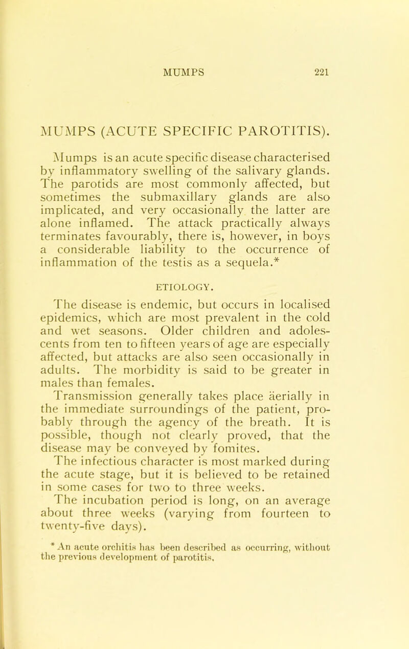 MUMPS (ACUTE SPECIFIC PAROTITIS). Mumps is an acute specific disease characterised by inflammatory swelling of the salivary glands. The parotids are most commonly affected, but sometimes the submaxillary glands are also implicated, and very occasionally the latter are alone inflamed. The attack practically always terminates favourably, there is, however, in boys a considerable liability to the occurrence of inflammation of the testis as a sequela.* ETIOLOGY. The disease is endemic, but occurs in localised epidemics, wTich are most prevalent in the cold and wet seasons. Older children and adoles- cents from ten to fifteen years of age are especially affected, but attacks are also seen occasionally in adults. The morbidity is said to be greater in males than females. Transmission generally takes place aerially in the immediate surroundings of the patient, pro- bably through the agency of the breath. It is possible, though not clearly proved, that the disease may be conveyed by fomites. The infectious character is most marked during the acute stage, but it is believed to be retained in some cases for two to three weeks. The incubation period is long, on an average about three weeks (varying from fourteen to twenty-five days). * An acute orchitis lias been descrilied as occurring, without tlie previous development of parotitis.