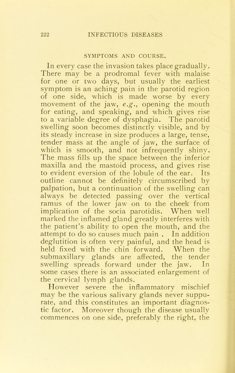 SYMPTOMS AND COURSE. In every case the invasion takes place gradually. There may be a prodromal fever with malaise for one or two days, but usually the earliest symptom is an aching pain in the parotid region of one side, which is made worse by every movement of the jaw, e.g., opening the mouth for eating, and speaking, and which gives rise to a variable degree of dysphagia. The parotid swelling soon becomes distinctly visible, and by its steady increase in size produces a large, tense, tender mass at the angle of jaw, the surface of which is smooth, and not infrequently shiny. The mass fills up the space between the inferior maxilla and the mastoid process, and gives rise to evident eversion of the lobule of the ear. Its outline cannot be definitely circumscribed by palpation, but a continuation of the swelling can always be detected passing over the vertical ramus of the lower jaw on to the cheek from implication of the socia parotidis. When well marked the inflamed gland greatly interferes with the patient’s ability to open the mouth, and the attempt to do so causes much pain . In addition deglutition is often very painful, and the head is held fixed with the chin forward. When the submaxillary glands are affected, the tender swelling spreads forward under the jaw. In some cases there is an associated enlargement of the cervical lymph glands. However severe the inflammatory mischief may be the various salivary glands never suppu- rate, and this constitutes an important diagnos- tic factor. Moreover though the disease usually commences on one side, preferably the right, the