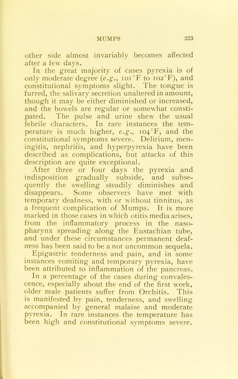 Other side almost invariably becomes affected after a few days. In the great majority of cases pyrexia is of only moderate degree {e.g., ioi°F to i02°F), and constitutional symptoms slight. The tongue is furred, the salivary secretion unaltered in amount, though it may be either diminished or increased, and the bowels are regular or somewhat consti- pated. The pulse and urine shew the usual febrile characters. In rare instances the tem- perature is much higher, e.g., io4°F, and the constitutional symptoms severe. Delirium, men- ingitis, nephritis, and hyperpyrexia have been described as complications, but attacks of this description are quite exceptional. After three or four days the pyrexia and indisposition gradually subside, and subse- quently the swelling steadily diminishes and disappears. Some observers have met with temporary deafness, with or without tinnitus, as a frequent complication of Mumps. It is more marked in those cases in which otitis media arises, from the inflammatory process in the naso- pharynx spreading along the Eustachian tube, and under these circumstances permanent deaf- ness has been said to be a not uncommon sequela. Epigastric tenderness and pain, and in some instances vomiting and temporary pyrexia, have been attributed to inflammation of the pancreas. In a percentage of the cases during convales- cence, especially about the end of the first week, older male patients suffer from Orchitis. This is manifested by pain, tenderness, and swelling accompanied by general malaise and moderate pyrexia. In rare instances the temperature has been high and constitutional symptoms severe.