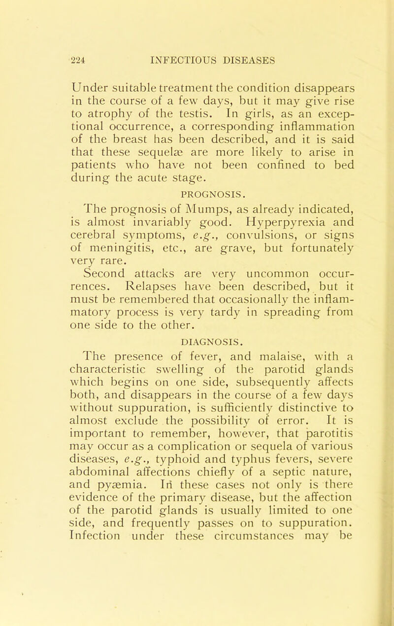 Under suitable treatment the condition disappears in the course of a few days, but it may give rise to atrophy of the testis. In girls, as an excep- tional occurrence, a corresponding inflammation of the breast has been described, and it is said that these sequelae are more likely to arise in patients who have not been confined to bed during the acute stage. PROGNOSIS. The prognosis of Mumps, as already indicated, is almost invariably good. Hyperpyrexia and cerebral S3miptoms, e.g., convulsions, or signs of meningitis, etc., are grave, but fortunately very rare. Second attacks are very uncommon occur- rences. Relapses have been described, but it must be remembered that occasionally the inflam- matory process is very tardy in spreading from one side to the other. DIAGNOSIS. The presence of fever, and malaise, with a characteristic swelling of the parotid glands which begins on one side, subsequently affects both, and disappears in the course of a few days without suppuration, is sufficiently distinctive to almost exclude the possibility of error. It is important to remember, however, that parotitis may occur as a complication or sequela of various diseases, e.g., typhoid and typhus fevers, severe abdominal affections chiefly of a septic nature, and pyaemia. In these cases not only is there evidence of the primary disease, but the affection of the parotid glands is usually limited to one side, and frequently passes on to suppuration. Infection under these circumstances may be