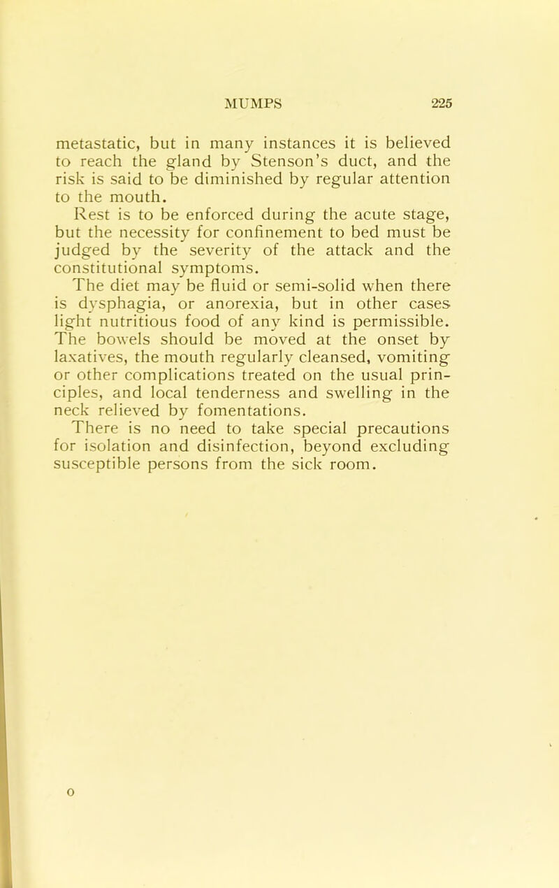 metastatic, but in many instances it is believed to reach the gland by Stenson’s duct, and the risk is said to be diminished by regular attention to the mouth. Rest is to be enforced during the acute stage, but the necessity for confinement to bed must be judged by the severity of the attack and the constitutional symptoms. The diet may be fluid or semi-solid when there is dysphagia, or anorexia, but in other cases light nutritious food of any kind is permissible. The bowels should be moved at the onset by laxatives, the mouth regularly cleansed, vomiting or other complications treated on the usual prin- ciples, and local tenderness and swelling in the neck relieved by fomentations. There is no need to take special precautions for isolation and disinfection, beyond excluding susceptible persons from the sick room. o