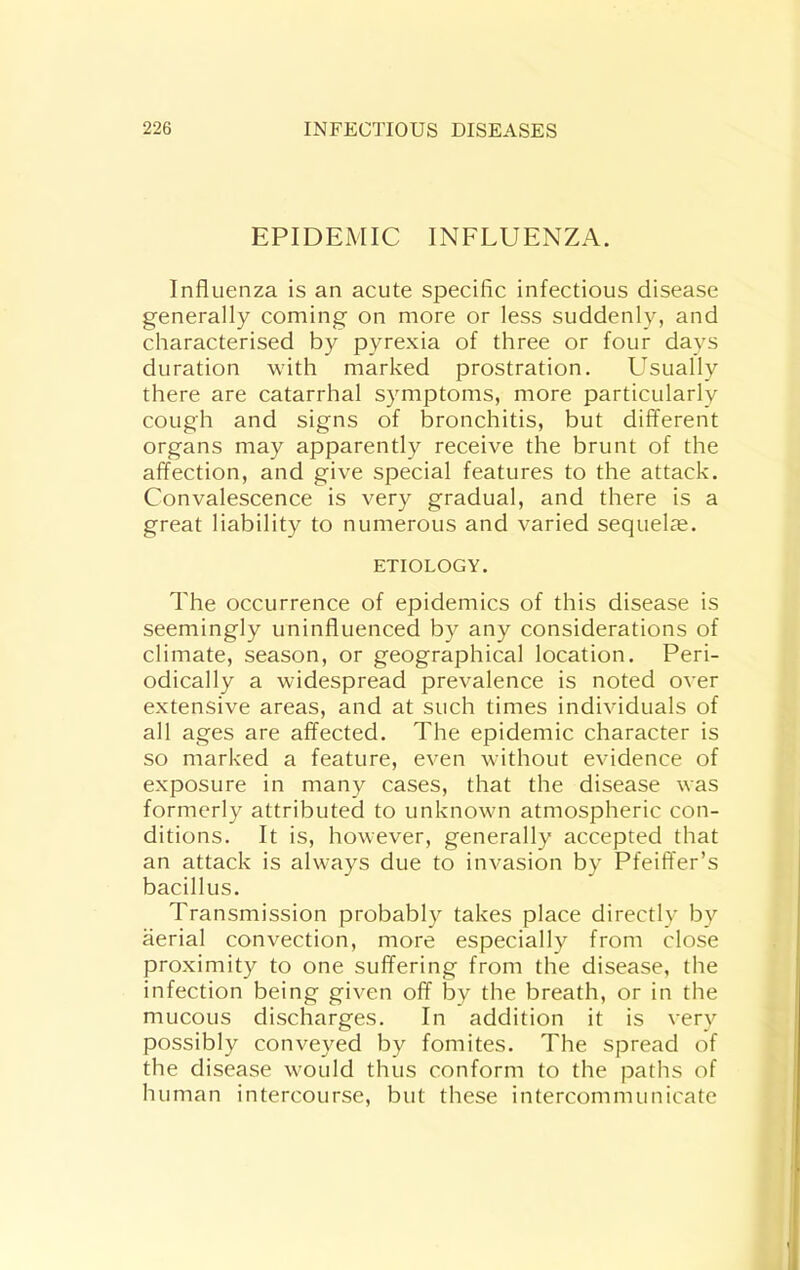 EPIDEMIC INFLUENZA. Influenza is an acute specific infectious disease generally coming on more or less suddenly, and characterised by pyrexia of three or four days duration with marked prostration. Usually there are catarrhal symptoms, more particularly cough and signs of bronchitis, but different organs may apparently receive the brunt of the affection, and give special features to the attack. Convalescence is very gradual, and there is a great liability to numerous and varied sequelie. ETIOLOGY. The occurrence of epidemics of this disease is seemingly uninfluenced by any considerations of climate, season, or geographical location. Peri- odically a widespread prevalence is noted over extensive areas, and at such times individuals of all ages are affected. The epidemic character is so marked a feature, even without evidence of exposure in many cases, that the disease was formerly attributed to unknown atmospheric con- ditions. It is, however, generally accepted that an attack is always due to Invasion by Pfeiffer’s bacillus. Transmission probably takes place directly by aerial convection, more especially from close proximity to one suffering from the disease, the infection being given off by the breath, or in the mucous discharges. In addition it is very possibly conveyed by fomites. The spread of the disease would thus conform to the paths of human intercourse, but these intercommunicate