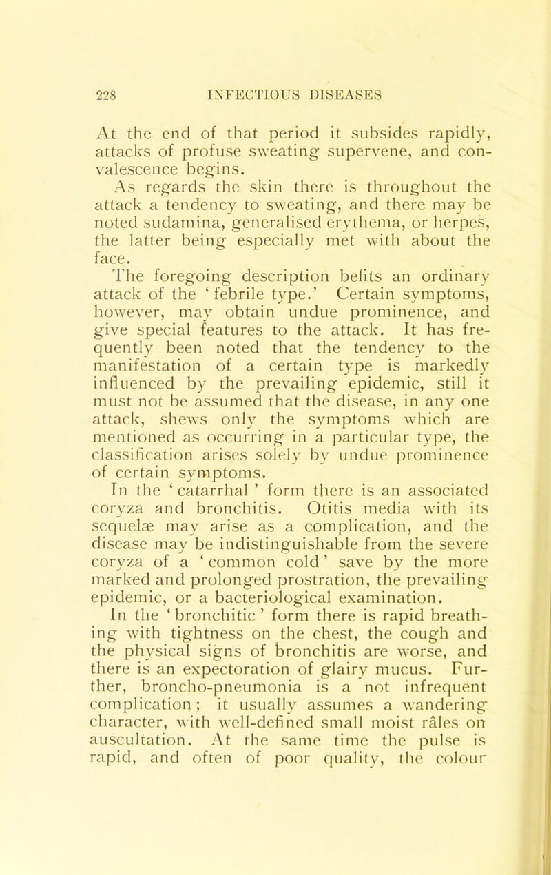 At the end of that period it subsides rapidly, attacks of profuse sweating supervene, and con- valescence begins. As regards the skin there is throughout the attack a tendency to sweating, and there may be noted sudamina, generalised erythema, or herpes, the latter being especially met with about the face. The foregoing description befits an ordinary attack of the ‘febrile type.’ Certain symptoms, however, may obtain undue prominence, and give special features to the attack. It has fre- quently been noted that the tendency to the manifestation of a certain type is markedly influenced by the prevailing epidemic, still it must not be assumed that the disease, in any one attack, shews only the symptoms which are mentioned as occurring in a particular type, the classification arises solely by undue prominence of certain symptoms. In the ‘catarrhal ’ form there is an associated coryza and bronchitis. Otitis media with its sequelae may arise as a complication, and the disease may be indistinguishable from the severe coryza of a ‘ common cold ’ save by the more marked and prolonged prostration, the prevailing epidemic, or a bacteriological examination. In the ‘bronchitic’ form there is rapid breath- ing with tightness on the chest, the cough and the physical signs of bronchitis are worse, and there is an expectoration of glairy mucus. Fur- ther, broncho-pneumonia is a not infrequent complication; it usually assumes a wandering character, with well-defined small moist rales on auscultation. At the same time the pulse is rapid, and often of poor quality, the colour