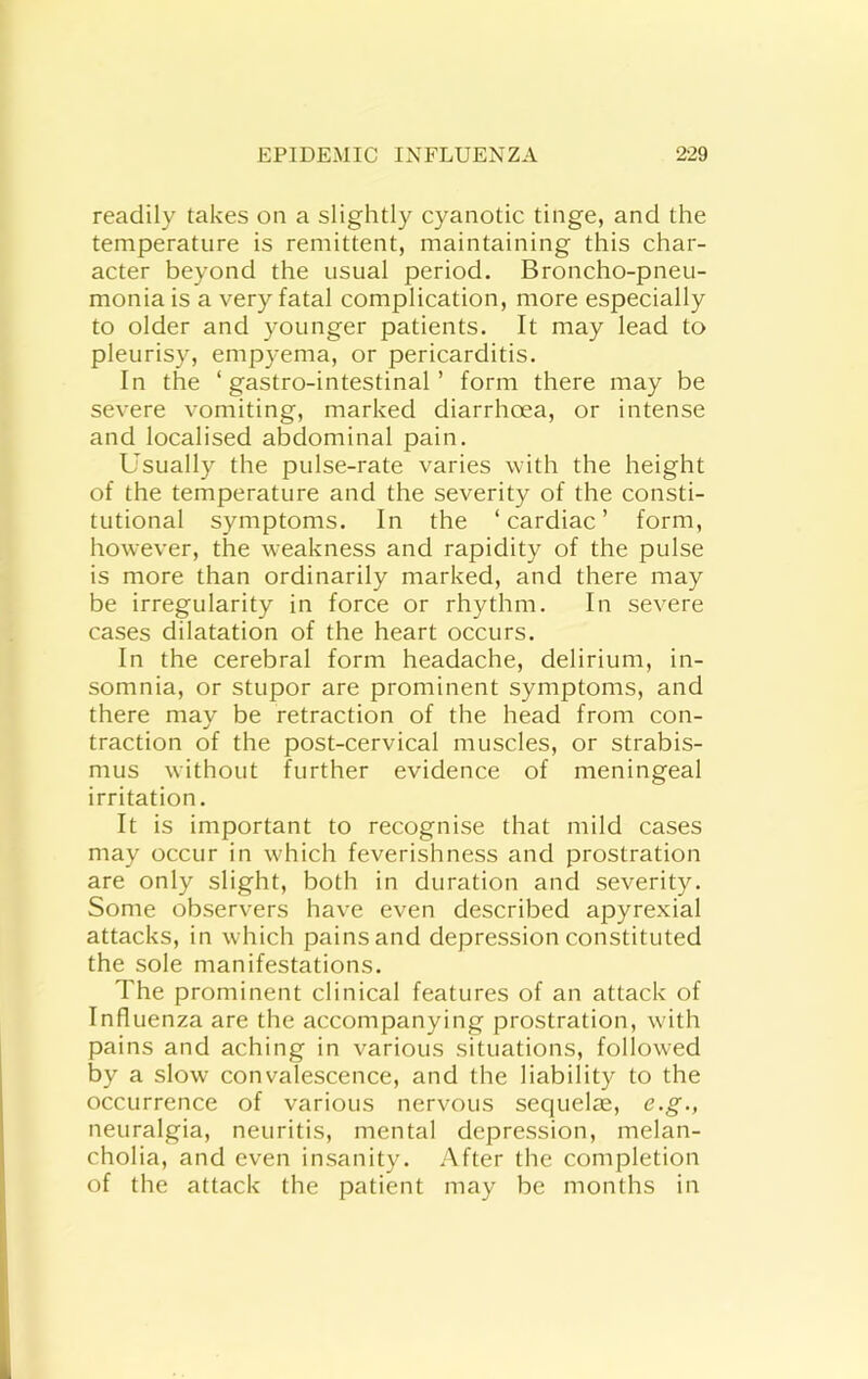 readily takes on a slightly cyanotic tinge, and the temperature is remittent, maintaining this char- acter beyond the usual period. Broncho-pneu- monia is a very fatal complication, more especially to older and younger patients. It may lead to pleurisy, empyema, or pericarditis. In the ‘ gastro-intestinal ’ form there may be severe vomiting, marked diarrhoea, or intense and localised abdominal pain. Usually the pulse-rate varies with the height of the temperature and the severity of the consti- tutional symptoms. In the ‘cardiac’ form, however, the weakness and rapidity of the pulse is more than ordinarily marked, and there may be irregularity in force or rhythm. In severe cases dilatation of the heart occurs. In the cerebral form headache, delirium, in- somnia, or stupor are prominent symptoms, and there may be retraction of the head from con- traction of the post-cervical muscles, or strabis- mus without further evidence of meningeal irritation. It is important to recognise that mild cases may occur in which feverishness and prostration are only slight, both in duration and severity. Some observers have even described apyrexial attacks, in which pains and depression constituted the sole manifestations. The prominent clinical features of an attack of Influenza are the accompanying prostration, with pains and aching in various situations, followed by a slow convalescence, and the liability to the occurrence of various nervous sequelae, e.g., neuralgia, neuritis, mental depression, melan- cholia, and even insanity. After the completion of the attack the patient may be months in