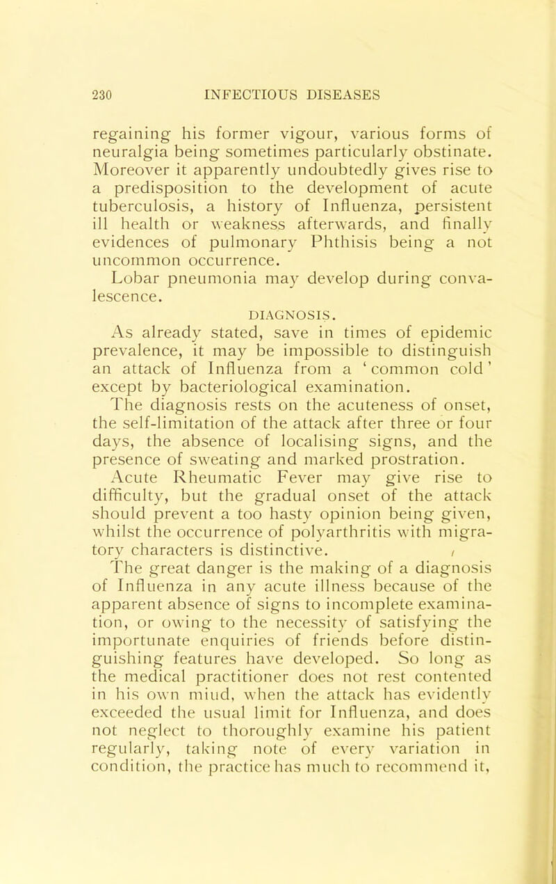 regaining his former vigour, various forms of neuralgia being sometimes particularly obstinate. Moreover it apparently undoubtedly gives rise to a predisposition to the development of acute tuberculosis, a history of Influenza, persistent ill health or weakness afterwards, and finally evidences of pulmonary Phthisis being a not uncommon occurrence. Lobar pneumonia may develop during conva- lescence. DIAGNOSIS. As already stated, save in times of epidemic prevalence, it may be impossible to distinguish an attack of Influenza from a ‘common cold’ except by bacteriological examination. The diagnosis rests on the acuteness of onset, the self-limitation of the attack after three or four days, the absence of localising signs, and the presence of sweating and marked prostration. Acute Rheumatic Fever may give rise to difficulty, but the gradual onset of the attack should prevent a too hasty opinion being given, whilst the occurrence of polyarthritis with migra- tory characters is distinctive. / The great danger is the making of a diagnosis of Influenza in any acute illness because of the apparent absence of signs to incomplete examina- tion, or owing to the necessity of satisfying the importunate enquiries of friends before distin- guishing features have developed. So long as the medical practitioner does not rest contented in his own miud, when the attack has evidently exceeded the usual limit for Influenza, and does not neglect to thoroughly examine his patient regularly, taking note of every variation in condition, the practice has much to recommend it,