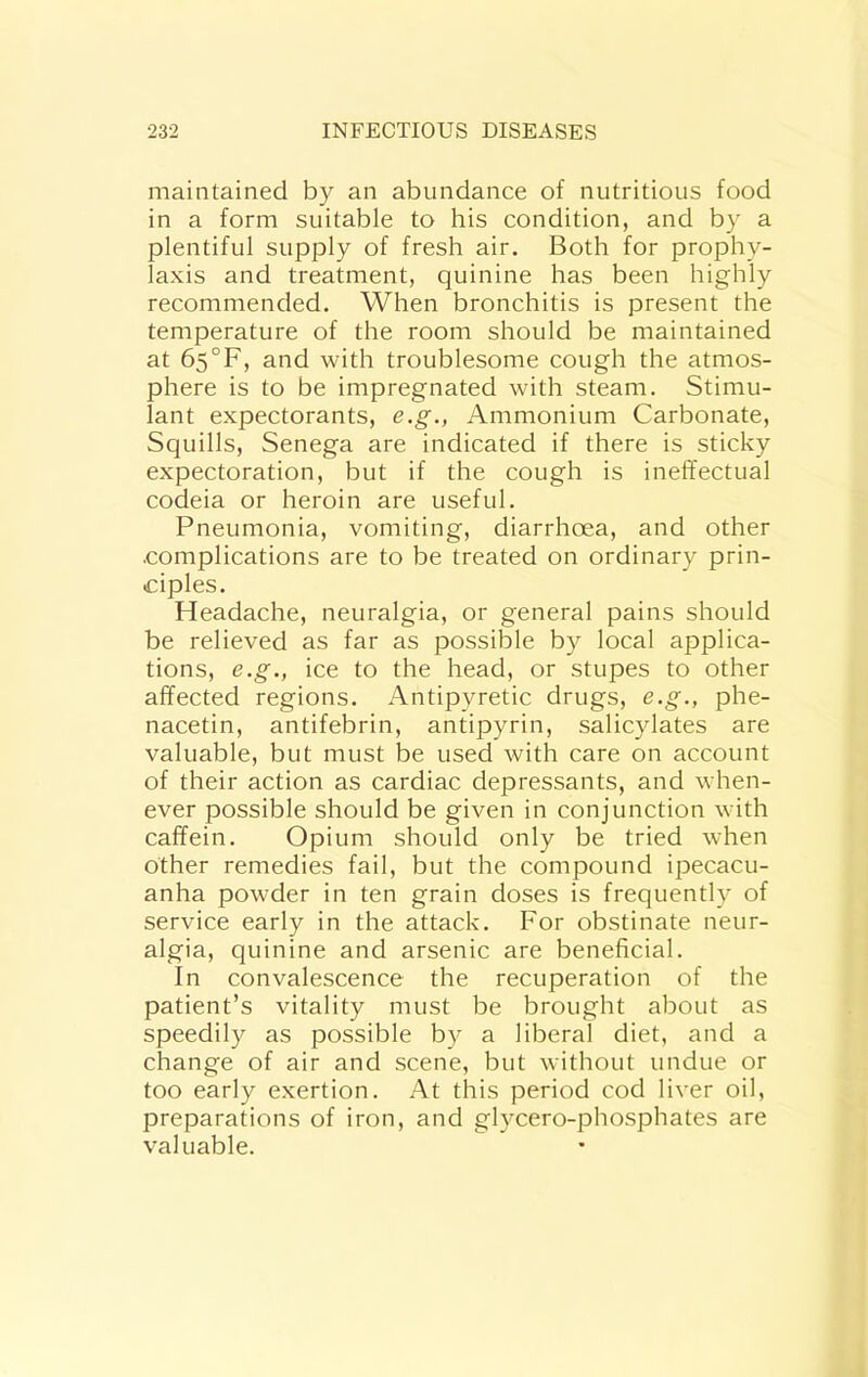 maintained by an abundance of nutritious food in a form suitable to his condition, and by a plentiful supply of fresh air. Both for prophy- laxis and treatment, quinine has been highly recommended. When bronchitis is present the temperature of the room should be maintained at 65°F, and with troublesome cough the atmos- phere is to be impregnated with steam. Stimu- lant expectorants, e.g., Ammonium Carbonate, Squills, Senega are indicated if there is sticky expectoration, but if the cough is ineffectual codeia or heroin are useful. Pneumonia, vomiting, diarrhoea, and other .complications are to be treated on ordinary prin- ciples. Headache, neuralgia, or general pains should be relieved as far as possible by local applica- tions, e.g., ice to the head, or stupes to other affected regions. Antipyretic drugs, e.g., phe- nacetin, antifebrin, antipyrin, salicylates are valuable, but must be used with care on account of their action as cardiac depressants, and when- ever possible should be given in conjunction with caffein. Opium should only be tried when other remedies fail, but the compound ipecacu- anha powder in ten grain doses is frequently of service early in the attack. For obstinate neur- algia, quinine and arsenic are beneficial. In convalescence the recuperation of the patient’s vitality must be brought about as speedily as possible by a liberal diet, and a change of air and scene, but without undue or too early exertion. At this period cod liver oil, preparations of iron, and glycero-phosphates are valuable.