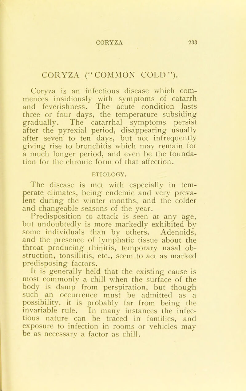 CORYZA (“COMMON COLD”). Coryza is an infectious disease which com- mences insidiously with symptoms of catarrh and feverishness. The acute condition lasts three or four days, the temperature subsiding gradually. The catarrhal symptoms persist after the pyrexial period, disappearing usually after seven to ten days, but not infrequently giving rise to bronchitis which may remain for a much longer period, and even be the founda- tion for the chronic form of that affection. ETIOLOGY. The disease is met with especially in tem- perate climates, being endemic and very preva- lent during the winter months, and the colder and changeable seasons of the year. Predisposition to attack is seen at any age, but undoubtedly is more markedly exhibited by some individuals than by others. Adenoids, and the presence of lymphatic tissue about the throat producing rhinitis, temporary nasal ob- struction, tonsillitis, etc., seem to act as marked predisposing factors. It is generally held that the existing cause is most commonly a chill when the surface of the body is damp from perspiration, but though such an occurrence must be admitted as a possibility, it is probably far from being the invariable rule. In many instances the infec- tious nature can be traced in families, and exposure to infection in rooms or vehicles may be as necessary a factor as chill.