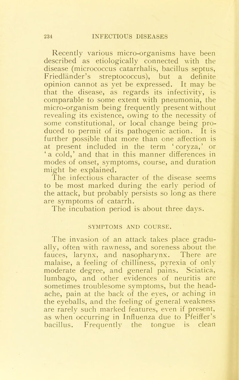 Recently various micro-organisms have been described as etiologically connected with the disease (micrococcus catarrhalis, bacillus septus, Friedlander’s streptococcus), but a definite opinion cannot as yet be expressed. It may be that the disease, as regards its infectivity, is comparable to some extent with pneumonia, the micro-organism being frequently present without revealing its existence, owing to the necessity of some constitutional, or local change being pro- duced to permit of its pathogenic action. It is further possible that more than one affection is at present included in the term ‘coryza,’ or ‘a cold,’ and that in this manner differences in modes of onset, symptoms, course, and duration might be explained. The infectious character of the disease seems to be most marked during the early period of the attack, but probably persists so long as there are symptoms of catarrh. The incubation period is about three days. SYMPTOMS AND COURSE. The invasion of an attack takes place gradu- ally, often with rawness, and soreness about the fauces, larynx, and nasopharynx. There are malaise, a feeling of chilliness, pyrexia of only moderate degree, and general pains. Sciatica, lumbago, and other evidences of neuritis are sometimes troublesome symptoms, but the head- ache, pain at the back of the eyes, or aching in the eyeballs, and the feeling of general weakness are rarely such marked features, even if present, as when occurring in Influenza due to Pfeiffer’s bacillus. Frequentlv the tongue is clean