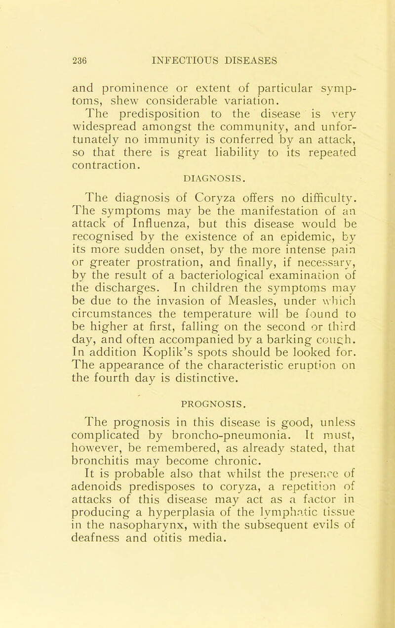 and prominence or extent of particular symp- toms, shew considerable variation. The predisposition to the disease is very widespread amongst the community, and unfor- tunately no immunity is conferred by an attack, so that there is great liability to its repeated contraction. DIAGNOSIS. The diagnosis of Coryza offers no difficulty. The symptoms may be the manifestation of an attack of Influenza, but this disease would be recognised by the existence of an epidemic, by its more sudden onset, by the more intense pain or greater prostration, and finally, if necessary, by the result of a bacteriological examination of the discharges. In children the symptoms may be due to the invasion of Measles, under which circumstances the temperature will be found to be higher at first, falling on the second or third day, and often accompanied by a barking couch. In addition Koplik’s spots should be looked for. The appearance of the characteristic eruption on the fourth day is distinctive. PROGNOSIS. The prognosis in this disease is good, unless complicated by broncho-pneumonia. It must, however, be remembered, as already stated, that bronchitis may become chronic. It is probable also that whilst the presence of adenoids predisposes to coryza, a repetition of attacks of this disease may act as a factor in producing a hyperplasia of the lymphatic tissue in the nasopharynx, with the subsequent evils of deafness and otitis media.