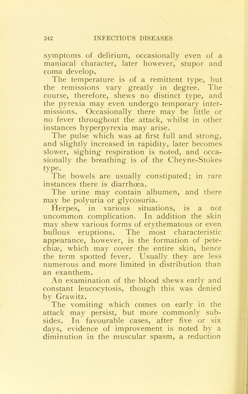 symptoms of delirium, occasionally even of a maniacal character, later however, stupor and coma develop. The temperature is of a remittent type, but the remissions vary greatly in degree. The course, therefore, shews no distinct type, and the pyrexia may even undergo temporary inter- missions. Occasionally there may be little or no fever throughout the attack, whilst in other instances hyperpyrexia may arise. The pulse which was at first full and strong, and slightly increased in rapidity, later becomes slower, sighing respiration is noted, and occa- sionally the breathing is of the Cheyne-Stokes type. The bowels are usually constipated; in rare instances there is diarrhoea. The urine may contain albumen, and there may be polyuria or glycosuria. Herpes, in various situations, is a not uncommon complication. In addition the skin may shew various forms of erythematous or even bullous eruptions. The most characteristic appearance, however, is the formation of pete- chias, which may cover the entire skin, hence the term spotted fever. Usually they are less numerous and more limited in distribution than an exanthem. An examination of the blood shews early and constant leucocytosis, though this was denied by Grawitz. The vomiting which comes on early in the attack may persist, but more commonly sub- sides. In favourable cases, after five or six days, evidence of improvement is noted by a diminution in the muscular spasm, a reduction