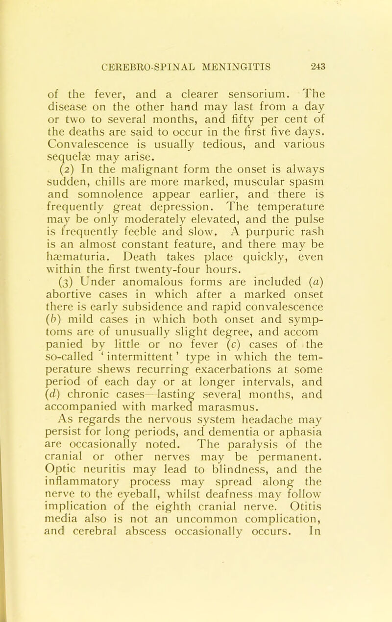 of the fever, and a clearer sensorium. The disease on the other hand may last from a day or two to several months, and fifty per cent of the deaths are said to occur in the first five days. Convalescence is usually tedious, and various sequel^e may arise. (2) In the malignant form the onset is always sudden, chills are more marked, muscular spasm and somnolence appear earlier, and there is frequently great depression. The temperature may be only moderately elevated, and the pulse is frequently feeble and slow. A purpuric rash is an almost constant feature, and there may be haematuria. Death takes place quickly, even within the first twenty-four hours. (3) Under anomalous forms are included (a) abortive cases in which after a marked onset there is early subsidence and rapid convalescence (b) mild cases in which both onset and symp- toms are of unusually slight degree, and accom panied by little or no fever (c) cases of the so-called ‘intermittent’ type in which the tem- perature shews recurring exacerbations at some period of each day or at longer intervals, and (d) chronic cases—lasting several months, and accompanied with marked marasmus. As regards the nervous system headache may persist for long periods, and dementia or aphasia are occasionally noted. The paralysis of the cranial or other nerves may be permanent. Optic neuritis may lead to blindness, and the inflammatory process may spread along the nerve to the eyeball, whilst deafness may follow implication of the eighth cranial nerve. Otitis media also is not an uncommon complication, and cerebral abscess occasionally occurs. In