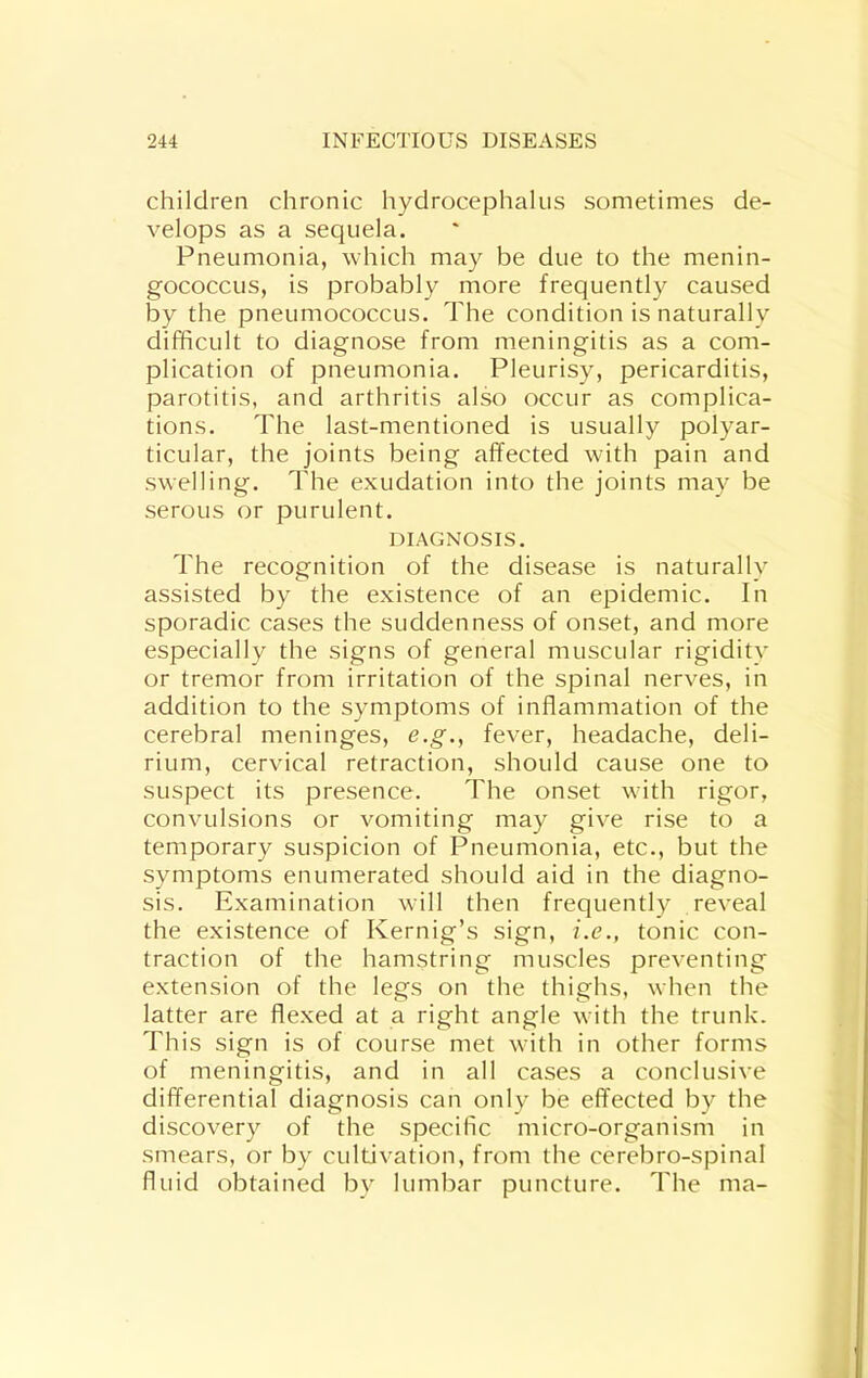children chronic hydrocephalus sometimes de- velops as a sequela. Pneumonia, which may be due to the menin- gococcus, is probably more frequently caused by the pneumococcus. The condition is naturally difficult to diagnose from meningitis as a com- plication of pneumonia. Pleurisy, pericarditis, parotitis, and arthritis also occur as complica- tions. The last-mentioned is usually polyar- ticular, the joints being affected with pain and swelling. The exudation into the joints may be serous or purulent. DIAGNOSIS. The recognition of the disease is naturally assisted by the existence of an epidemic. In sporadic cases the suddenness of onset, and more especially the signs of general muscular rigidity or tremor from irritation of the spinal nerves, in addition to the symptoms of inflammation of the cerebral meninges, e.g., fever, headache, deli- rium, cervical retraction, should cause one to suspect its presence. The onset with rigor, convulsions or vomiting may give rise to a temporary suspicion of Pneumonia, etc., but the symptoms enumerated should aid in the diagno- sis. Examination will then frequently reveal the existence of Kernig’s sign, i.e., tonic con- traction of the hamstring muscles preventing extension of the legs on the thighs, when the latter are flexed at a right angle with the trunk. This sign is of course met with in other forms of meningitis, and in all cases a conclusive differential diagnosis can only be effected by the discovery of the specific micro-organism in smears, or by cultivation, from the cerebro-spinal fluid obtained by lumbar puncture. The ma-
