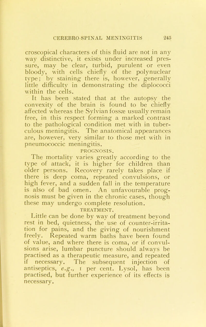 croscopical characters of this fluid are not in any way distinctive, it exists under increased pres- sure, may be clear, turbid, purulent or even blood}', with cells chiefly of the polynuclear type; by staining there is, however, generally little difficulty in demonstrating the diplococci within the cells. It has been stated that at the autopsy the convexity of the brain is found to be chiefly affected whereas the Sylvian fossre usually remain free, in this respect forming a marked contrast to the pathological condition met with in tuber- culous meningitis. The anatomical appearances are, however, very similar to those met with in pneumococcic meningitis. PROGNOSIS. The mortality varies greatly according to the type of attack, it is higher for children than older persons. Recovery rarely takes place if there is deep coma, repeated convulsions, or high fever, and a sudden fall in the temperature is also of bad omen. An unfavourable prog- nosis must be given in the chronic cases, though these may undergo complete resolution. TREATMENT. I.ittle can be done by way of treatment beyond rest in bed, quietness, the use of counter-irrita- tion for pains, and the giving of nourishment freely. Repeated warm baths have been found of value, and where there is coma, or if convul- sions arise, lumbar puncture should alw'ays be practised as a therapeutic measure, and repeated if necessary. The subsequent injection of antiseptics, e.g., i per cent. Lysol, has been practised, but further experience of its effects is necessary.