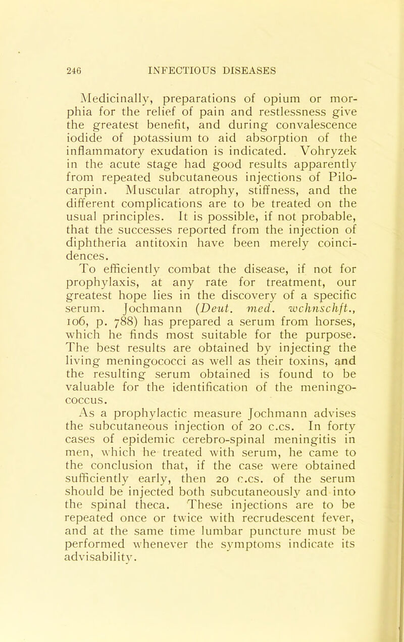 Medicinally, preparations of opium or mor- phia for the relief of pain and restlessness give the greatest benefit, and during convalescence iodide of potassium to aid absorption of the inflammatory exudation is indicated. Vohryzek in the acute stage had good results apparently from repeated subcutaneous injections of Pilo- carpin. Muscular atrophy, stiffness, and the different complications are to be treated on the usual principles. It is possible, if not probable, that the successes reported from the injection of diphtheria antitoxin have been merely coinci- dences. To efficiently combat the disease, if not for prophylaxis, at any rate for treatment, our greatest hope lies in the discovery of a specific serum. Jochmann (Deut. vied, wchnschft., io6, p. 788) has prepared a serum from horses, which he finds most suitable for the purpose. The best results are obtained by injecting the living meningococci as well as their toxins, and the resulting serum obtained is found to be valuable for the identification of the meningo- coccus. As a prophylactic measure Jochmann advises the subcutaneous injection of 20 c.cs. In forty cases of epidemic cerebro-spinal meningitis in men, which he treated with serum, he came to the conclusion that, if the case were obtained sufficiently early, then 20 c.cs. of the serum should be injected both subcutaneously and into the spinal theca. These injections are to be repeated once or twice with recrudescent fever, and at the same time lumbar puncture must be performed whenever the symptoms indicate its advisability.