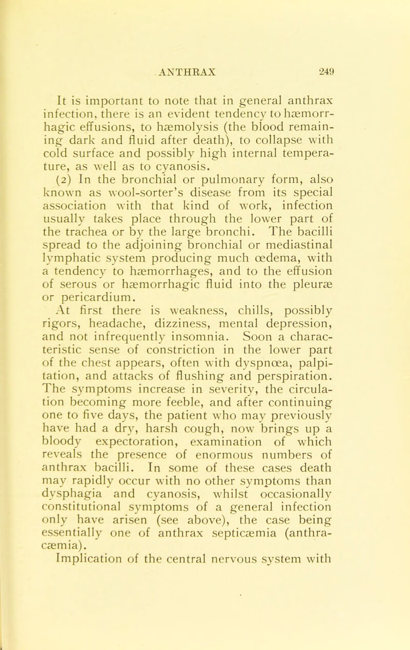 It is important to note that in general anthrax infection, there is an evident tendency to haemorr- hagic effusions, to htemolysis (the blood remain- ing dark and fluid after death), to collapse with cold surface and possibly high internal tempera- ture, as well as to cyanosis. (2) In the bronchial or pulmonary form, also knowm as wool-sorter’s disease from its special association with that kind of w’ork, infection usually takes place through the lower part of the trachea or by the large bronchi. The bacilli spread to the adjoining bronchial or mediastinal lymphatic system producing much oedema, with a tendency to haemorrhages, and to the effusion of serous or haemorrhagic fluid into the pleura or pericardium. At first there is weakness, chills, possibly rigors, headache, dizziness, mental depression, and not infrequently insomnia. Soon a charac- teristic sense of constriction in the lower part of the chest appears, often with dyspnoea, palpi- tation, and attacks of flushing and perspiration. The symptoms increase in severity, the circula- tion becoming more feeble, and after continuing one to five days, the patient wTo may previously have had a dry, harsh cough, now- brings up a bloody expectoration, examination of which reveals the presence of enormous numbers of anthrax bacilli. In some of these cases death may rapidly occur w ith no other symptoms than dysphagia and cyanosis, w'hilst occasionally constitutional symptoms of a general infection only have arisen (see above), the case being essentially one of anthrax septicaemia (anthra- caemia). Implication of the central nervous system with